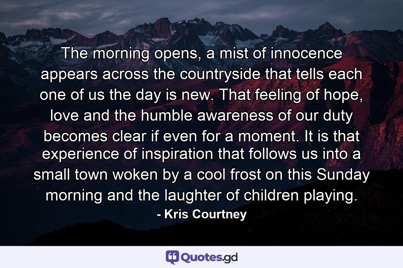 The morning opens, a mist of innocence appears across the countryside that tells each one of us the day is new. That feeling of hope, love and the humble awareness of our duty becomes clear if even for a moment. It is that experience of inspiration that follows us into a small town woken by a cool frost on this Sunday morning and the laughter of children playing. - Quote by Kris Courtney