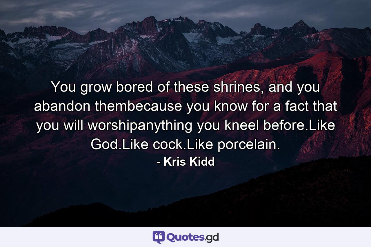 You grow bored of these shrines, and you abandon thembecause you know for a fact that you will worshipanything you kneel before.Like God.Like cock.Like porcelain. - Quote by Kris Kidd