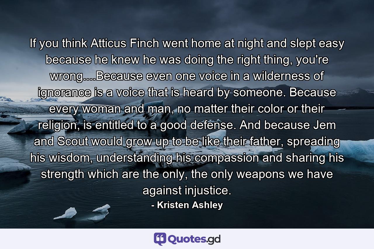 If you think Atticus Finch went home at night and slept easy because he knew he was doing the right thing, you're wrong....Because even one voice in a wilderness of ignorance is a voice that is heard by someone. Because every woman and man, no matter their color or their religion, is entitled to a good defense. And because Jem and Scout would grow up to be like their father, spreading his wisdom, understanding his compassion and sharing his strength which are the only, the only weapons we have against injustice. - Quote by Kristen Ashley