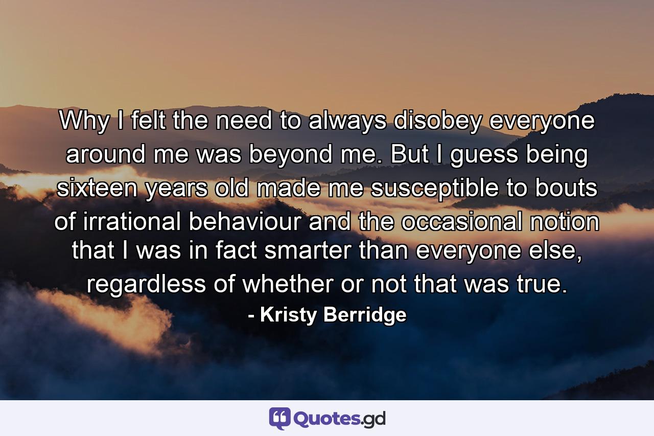 Why I felt the need to always disobey everyone around me was beyond me. But I guess being sixteen years old made me susceptible to bouts of irrational behaviour and the occasional notion that I was in fact smarter than everyone else, regardless of whether or not that was true. - Quote by Kristy Berridge