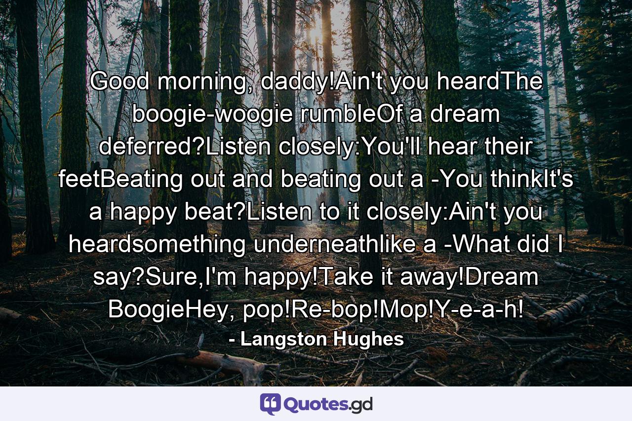 Good morning, daddy!Ain't you heardThe boogie-woogie rumbleOf a dream deferred?Listen closely:You'll hear their feetBeating out and beating out a -You thinkIt's a happy beat?Listen to it closely:Ain't you heardsomething underneathlike a -What did I say?Sure,I'm happy!Take it away!Dream BoogieHey, pop!Re-bop!Mop!Y-e-a-h! - Quote by Langston Hughes