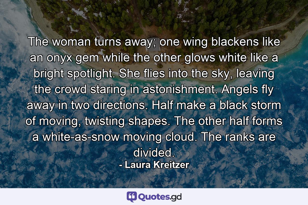 The woman turns away; one wing blackens like an onyx gem while the other glows white like a bright spotlight. She flies into the sky, leaving the crowd staring in astonishment. Angels fly away in two directions. Half make a black storm of moving, twisting shapes. The other half forms a white-as-snow moving cloud. The ranks are divided. - Quote by Laura Kreitzer