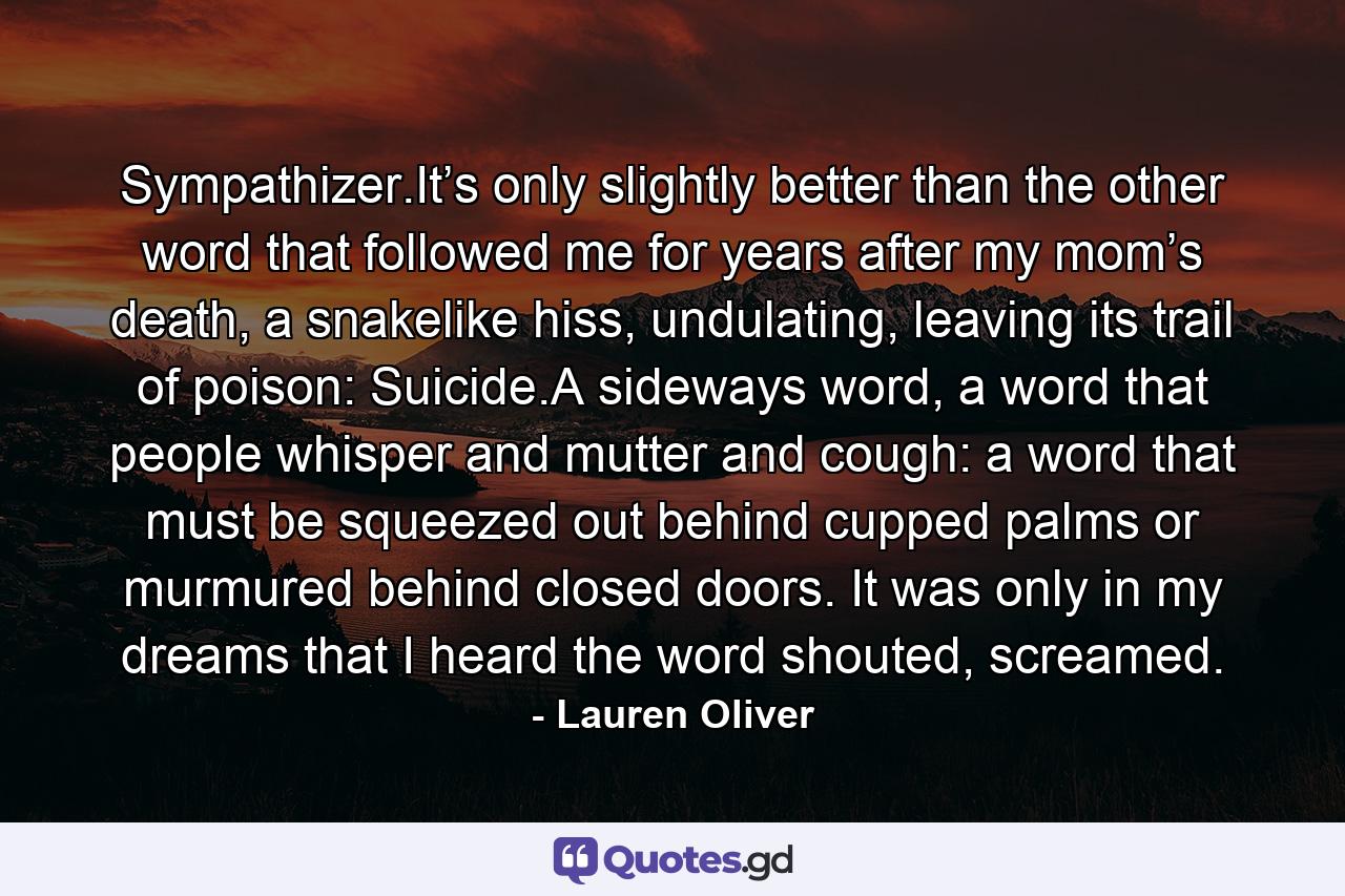 Sympathizer.It’s only slightly better than the other word that followed me for years after my mom’s death, a snakelike hiss, undulating, leaving its trail of poison: Suicide.A sideways word, a word that people whisper and mutter and cough: a word that must be squeezed out behind cupped palms or murmured behind closed doors. It was only in my dreams that I heard the word shouted, screamed. - Quote by Lauren Oliver