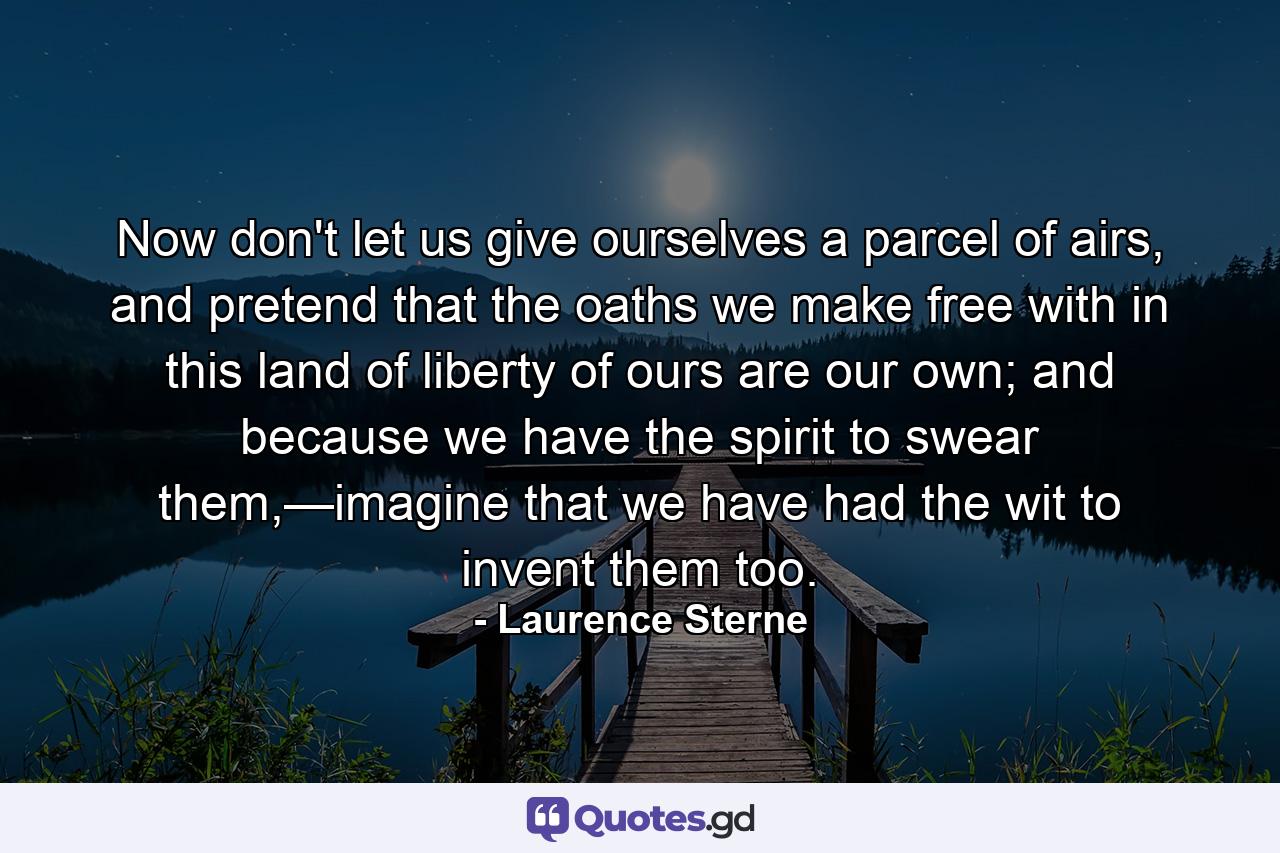 Now don't let us give ourselves a parcel of airs, and pretend that the oaths we make free with in this land of liberty of ours are our own; and because we have the spirit to swear them,—imagine that we have had the wit to invent them too. - Quote by Laurence Sterne