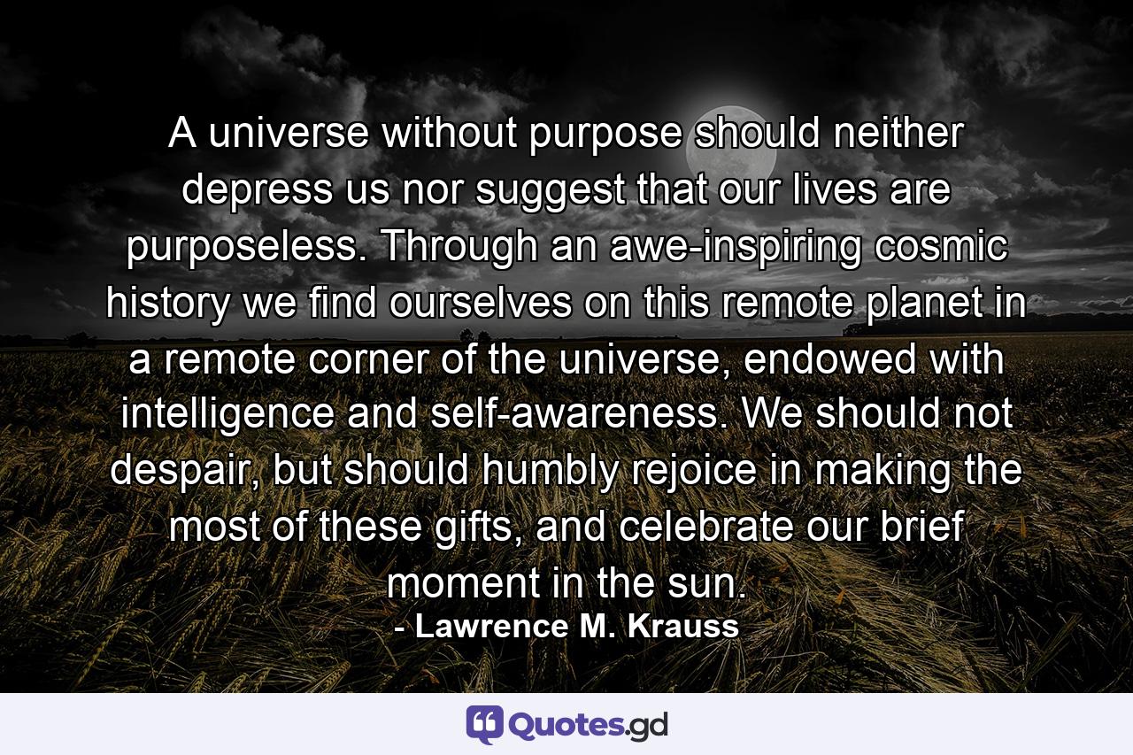 A universe without purpose should neither depress us nor suggest that our lives are purposeless. Through an awe-inspiring cosmic history we find ourselves on this remote planet in a remote corner of the universe, endowed with intelligence and self-awareness. We should not despair, but should humbly rejoice in making the most of these gifts, and celebrate our brief moment in the sun. - Quote by Lawrence M. Krauss