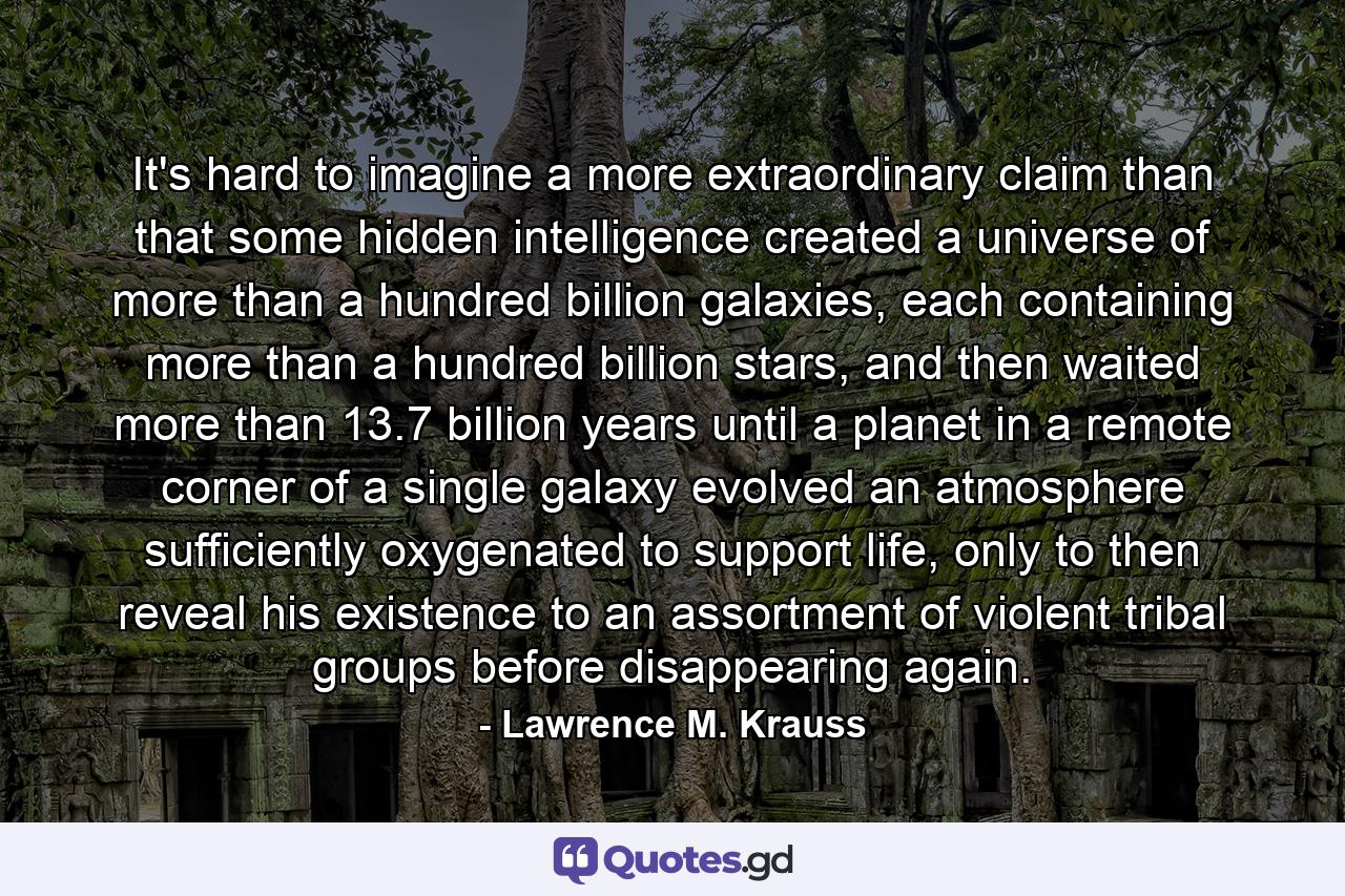 It's hard to imagine a more extraordinary claim than that some hidden intelligence created a universe of more than a hundred billion galaxies, each containing more than a hundred billion stars, and then waited more than 13.7 billion years until a planet in a remote corner of a single galaxy evolved an atmosphere sufficiently oxygenated to support life, only to then reveal his existence to an assortment of violent tribal groups before disappearing again. - Quote by Lawrence M. Krauss