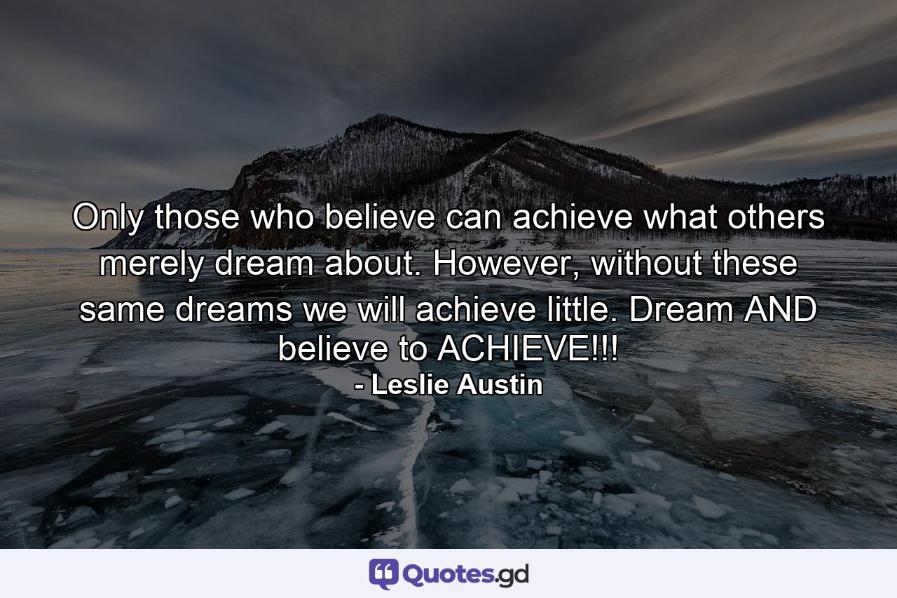 Only those who believe can achieve what others merely dream about. However, without these same dreams we will achieve little. Dream AND believe to ACHIEVE!!! - Quote by Leslie Austin