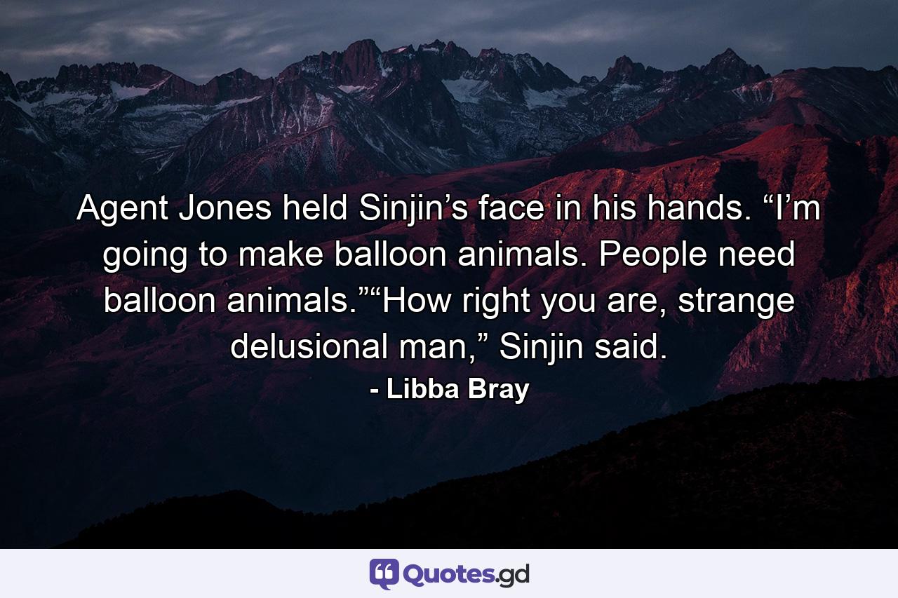 Agent Jones held Sinjin’s face in his hands. “I’m going to make balloon animals. People need balloon animals.”“How right you are, strange delusional man,” Sinjin said. - Quote by Libba Bray