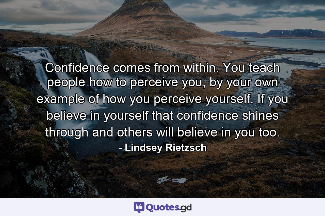 Confidence comes from within. You teach people how to perceive you, by your own example of how you perceive yourself. If you believe in yourself that confidence shines through and others will believe in you too. - Quote by Lindsey Rietzsch