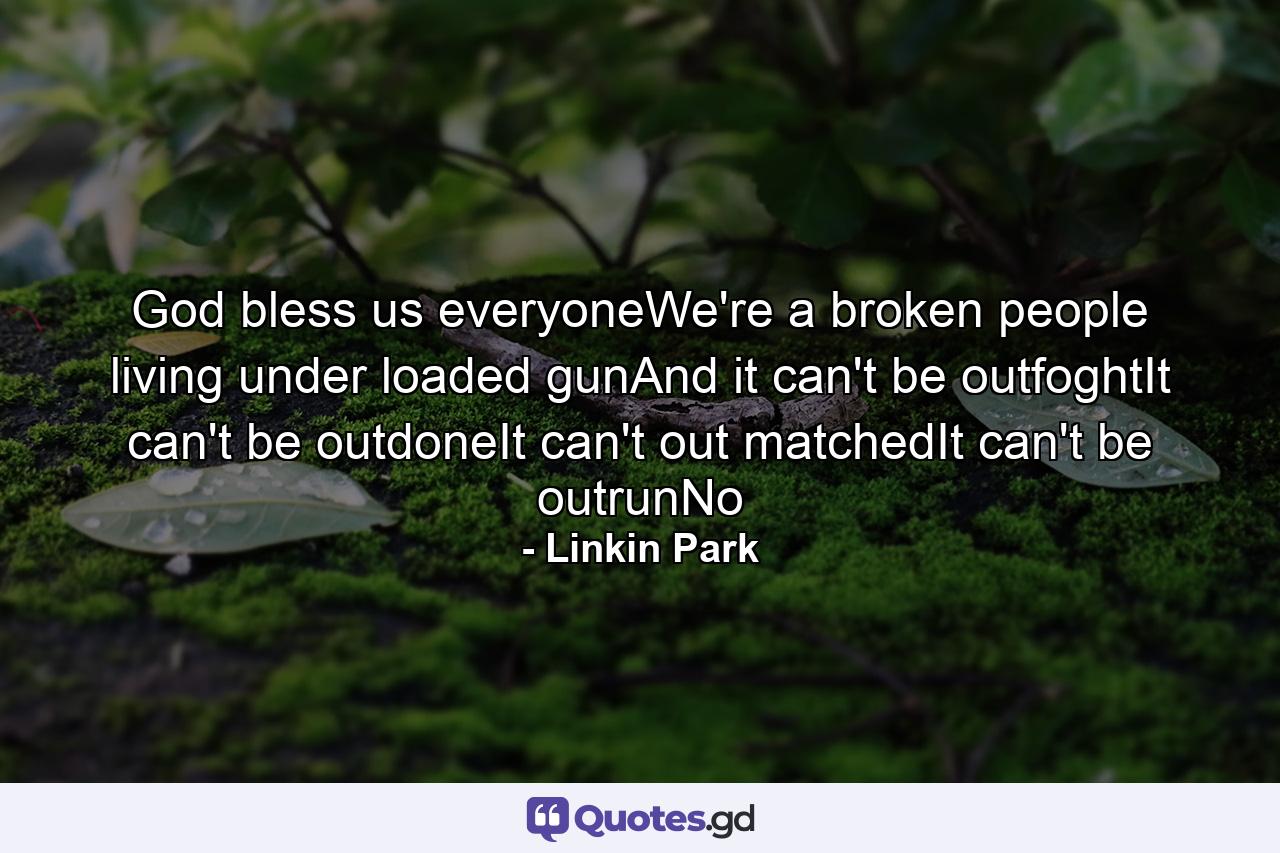 God bless us everyoneWe're a broken people living under loaded gunAnd it can't be outfoghtIt can't be outdoneIt can't out matchedIt can't be outrunNo - Quote by Linkin Park