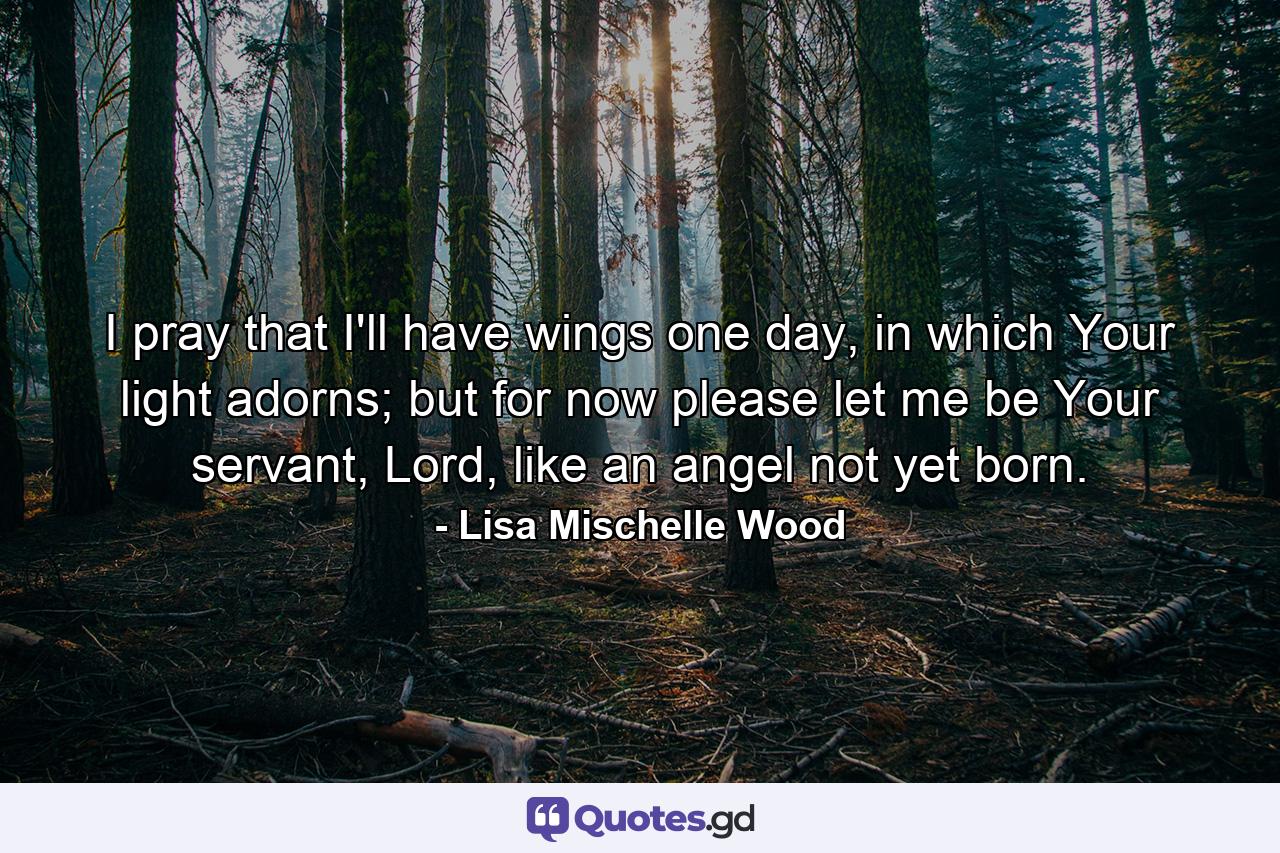 I pray that I'll have wings one day, in which Your light adorns; but for now please let me be Your servant, Lord, like an angel not yet born. - Quote by Lisa Mischelle Wood