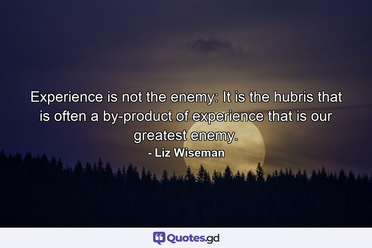 Experience is not the enemy: It is the hubris that is often a by-product of experience that is our greatest enemy. - Quote by Liz Wiseman