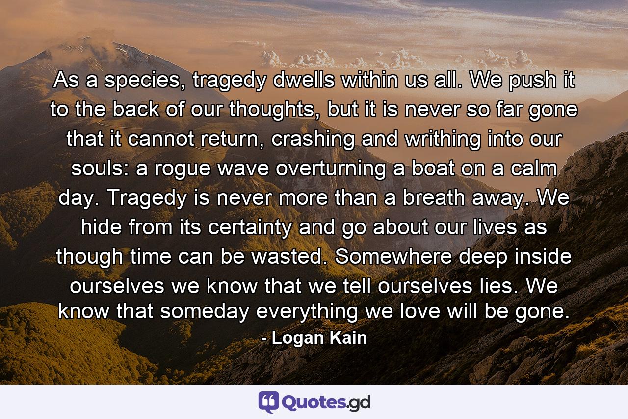 As a species, tragedy dwells within us all. We push it to the back of our thoughts, but it is never so far gone that it cannot return, crashing and writhing into our souls: a rogue wave overturning a boat on a calm day. Tragedy is never more than a breath away. We hide from its certainty and go about our lives as though time can be wasted. Somewhere deep inside ourselves we know that we tell ourselves lies. We know that someday everything we love will be gone. - Quote by Logan Kain