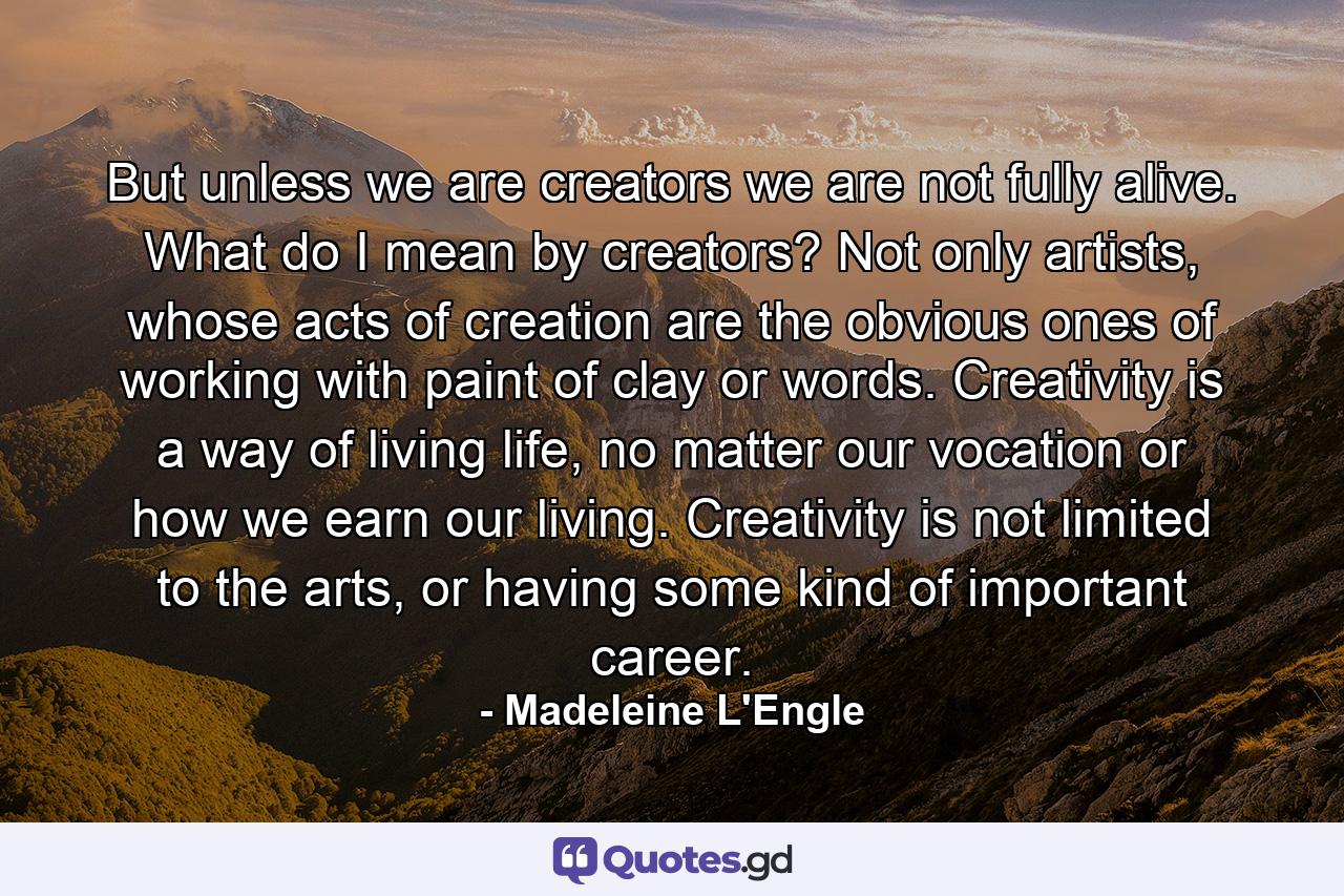 But unless we are creators we are not fully alive. What do I mean by creators? Not only artists, whose acts of creation are the obvious ones of working with paint of clay or words. Creativity is a way of living life, no matter our vocation or how we earn our living. Creativity is not limited to the arts, or having some kind of important career. - Quote by Madeleine L'Engle