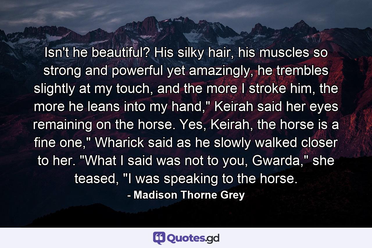 Isn't he beautiful? His silky hair, his muscles so strong and powerful yet amazingly, he trembles slightly at my touch, and the more I stroke him, the more he leans into my hand,