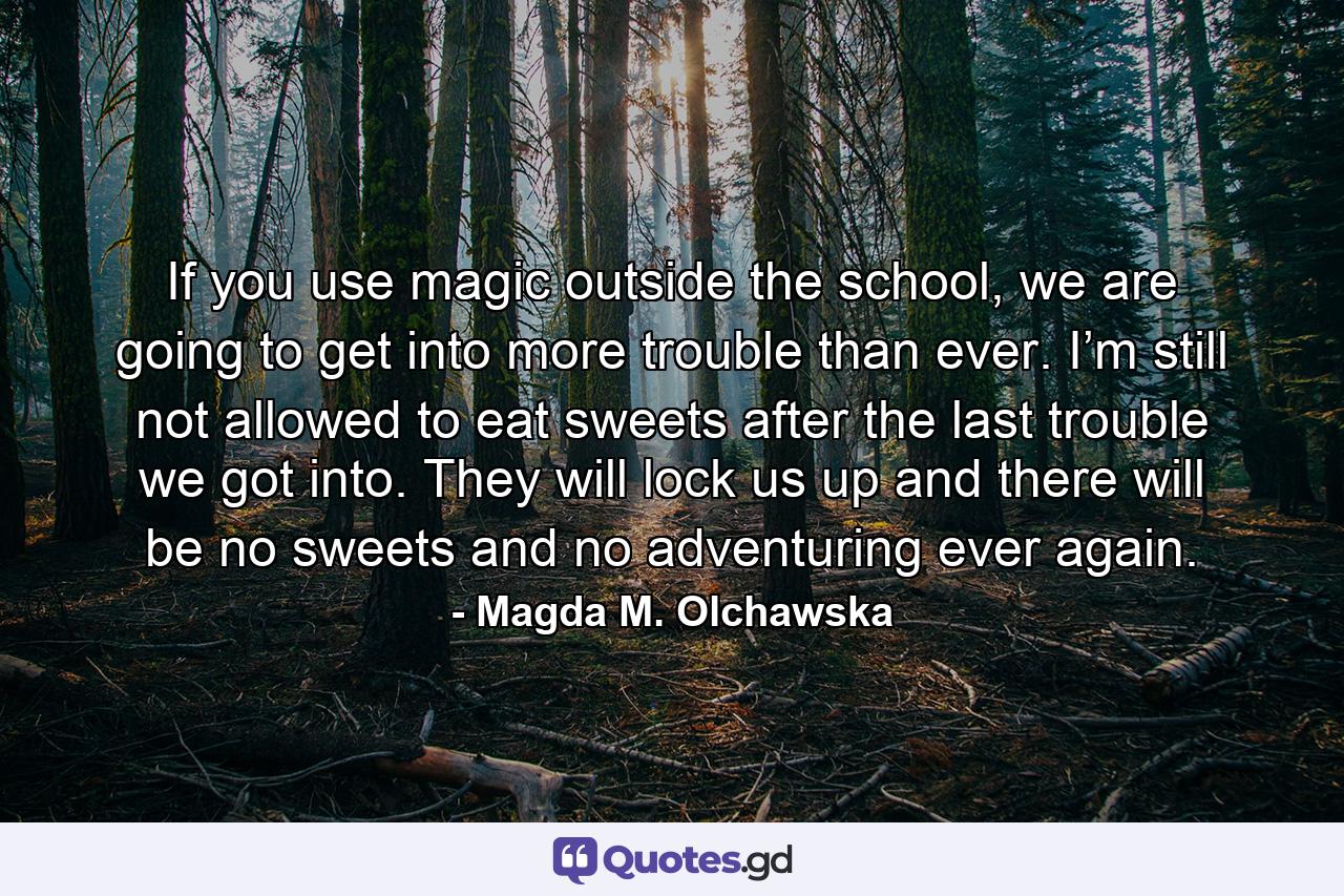 If you use magic outside the school, we are going to get into more trouble than ever. I’m still not allowed to eat sweets after the last trouble we got into. They will lock us up and there will be no sweets and no adventuring ever again. - Quote by Magda M. Olchawska