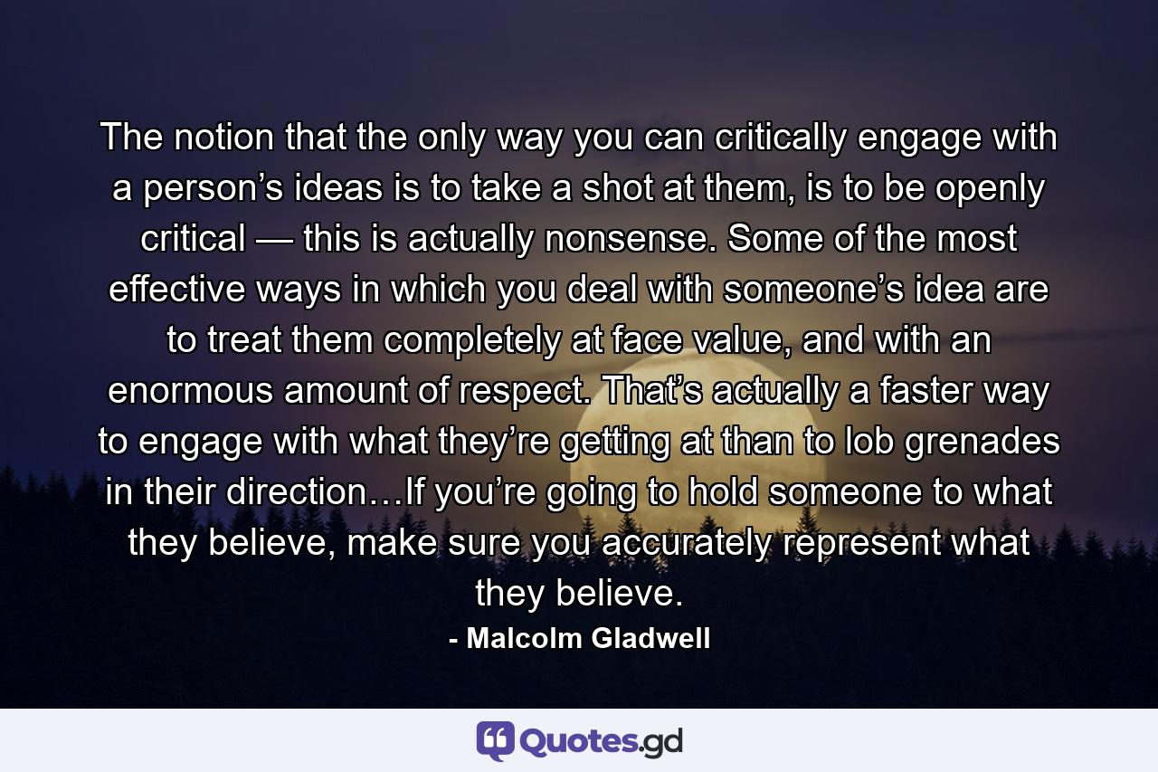 The notion that the only way you can critically engage with a person’s ideas is to take a shot at them, is to be openly critical — this is actually nonsense. Some of the most effective ways in which you deal with someone’s idea are to treat them completely at face value, and with an enormous amount of respect. That’s actually a faster way to engage with what they’re getting at than to lob grenades in their direction…If you’re going to hold someone to what they believe, make sure you accurately represent what they believe. - Quote by Malcolm Gladwell