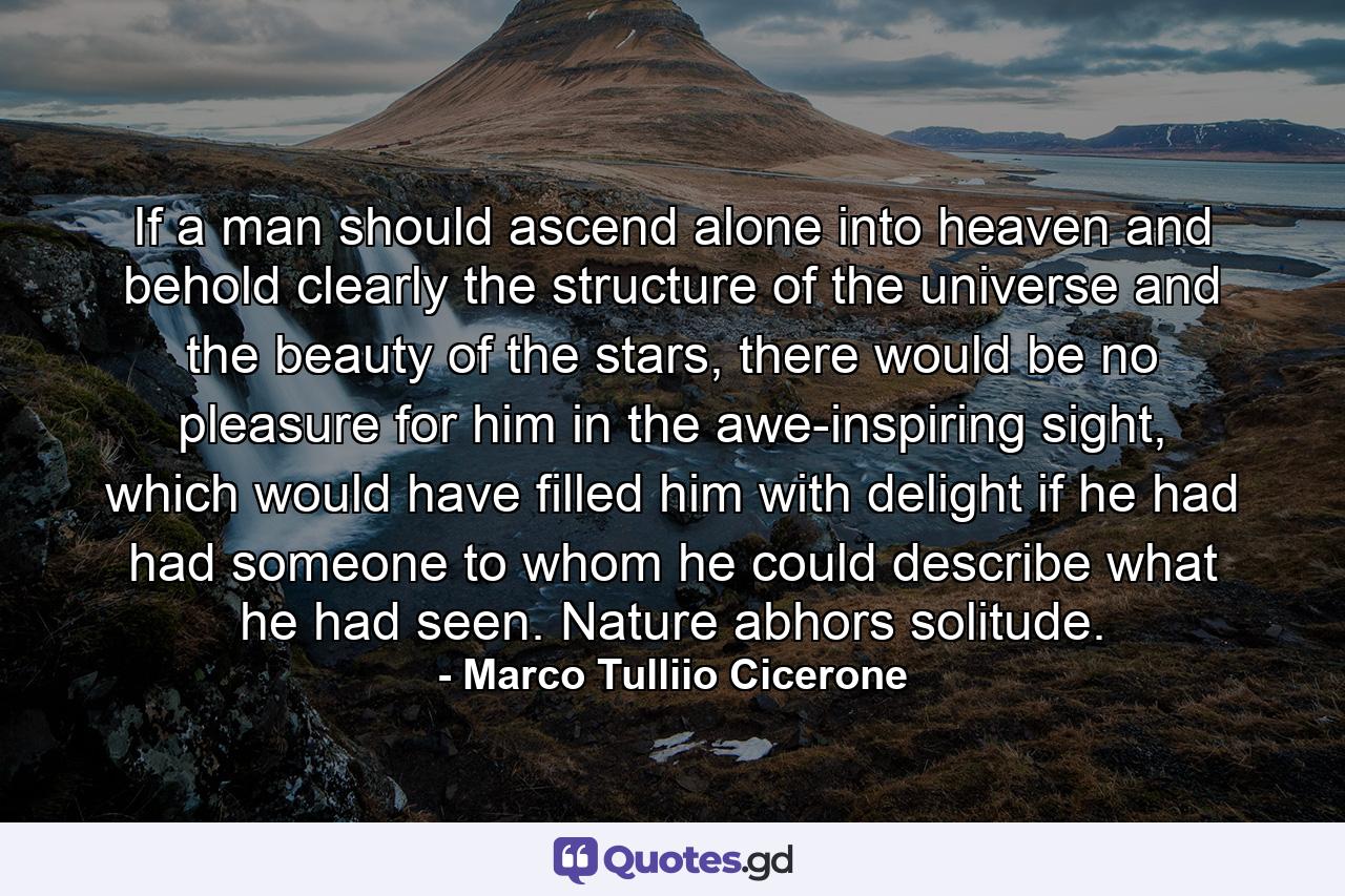 If a man should ascend alone into heaven and behold clearly the structure of the universe and the beauty of the stars, there would be no pleasure for him in the awe-inspiring sight, which would have filled him with delight if he had had someone to whom he could describe what he had seen. Nature abhors solitude. - Quote by Marco Tulliio Cicerone