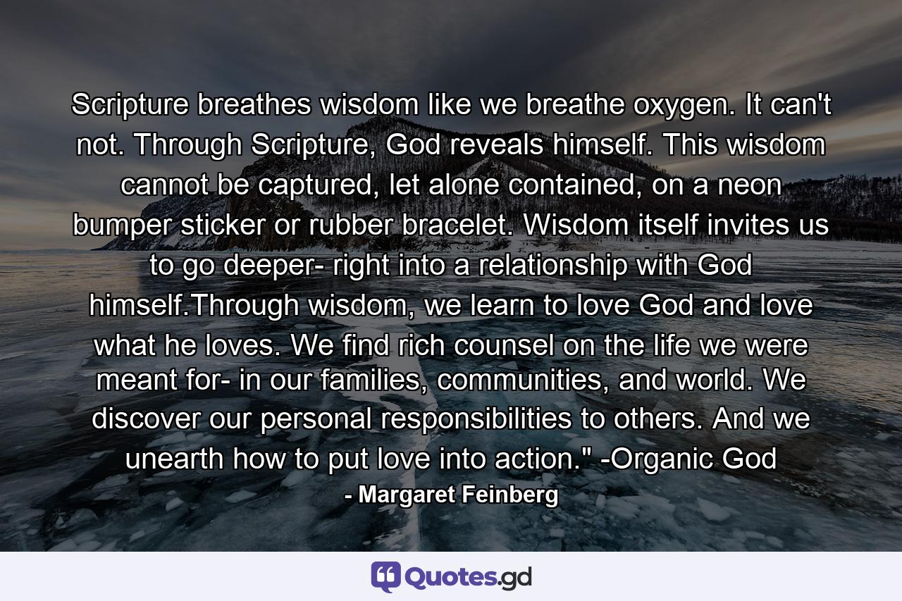 Scripture breathes wisdom like we breathe oxygen. It can't not. Through Scripture, God reveals himself. This wisdom cannot be captured, let alone contained, on a neon bumper sticker or rubber bracelet. Wisdom itself invites us to go deeper- right into a relationship with God himself.Through wisdom, we learn to love God and love what he loves. We find rich counsel on the life we were meant for- in our families, communities, and world. We discover our personal responsibilities to others. And we unearth how to put love into action.