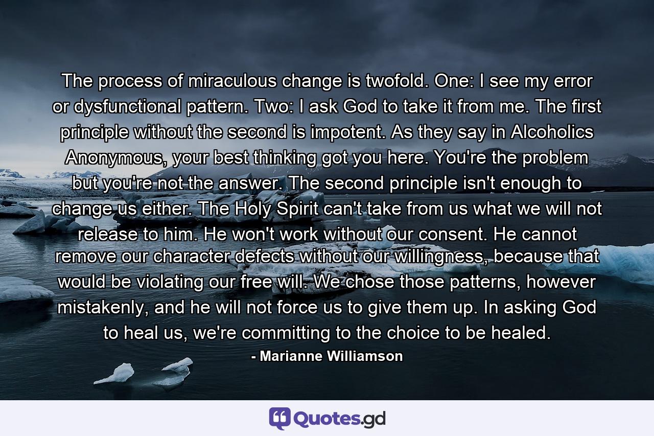 The process of miraculous change is twofold.  One:  I see my error or dysfunctional pattern.  Two: I ask God to take it from me.  The first principle without the second is impotent.  As they say in Alcoholics Anonymous, your best thinking got you here.  You're the problem but you're not the answer. The second principle isn't enough to change us either. The Holy Spirit can't take from us what we will not release to him.  He won't work without our consent.  He cannot remove our character defects without our willingness, because that would be violating our free will.  We chose those patterns, however mistakenly, and he will not force us to give them up.  In asking God to heal us, we're committing to the choice to be healed. - Quote by Marianne Williamson