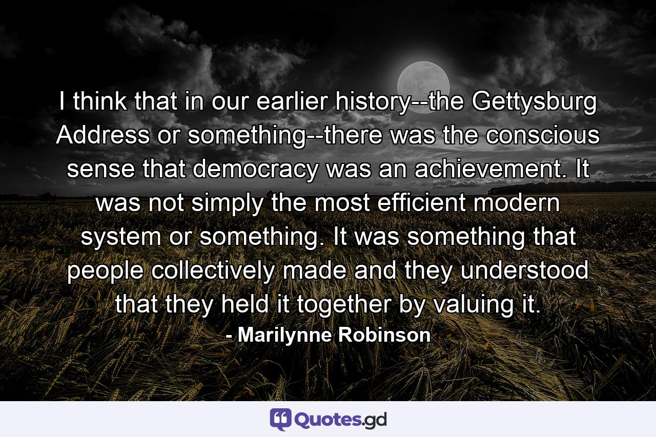 I think that in our earlier history--the Gettysburg Address or something--there was the conscious sense that democracy was an achievement. It was not simply the most efficient modern system or something. It was something that people collectively made and they understood that they held it together by valuing it. - Quote by Marilynne Robinson