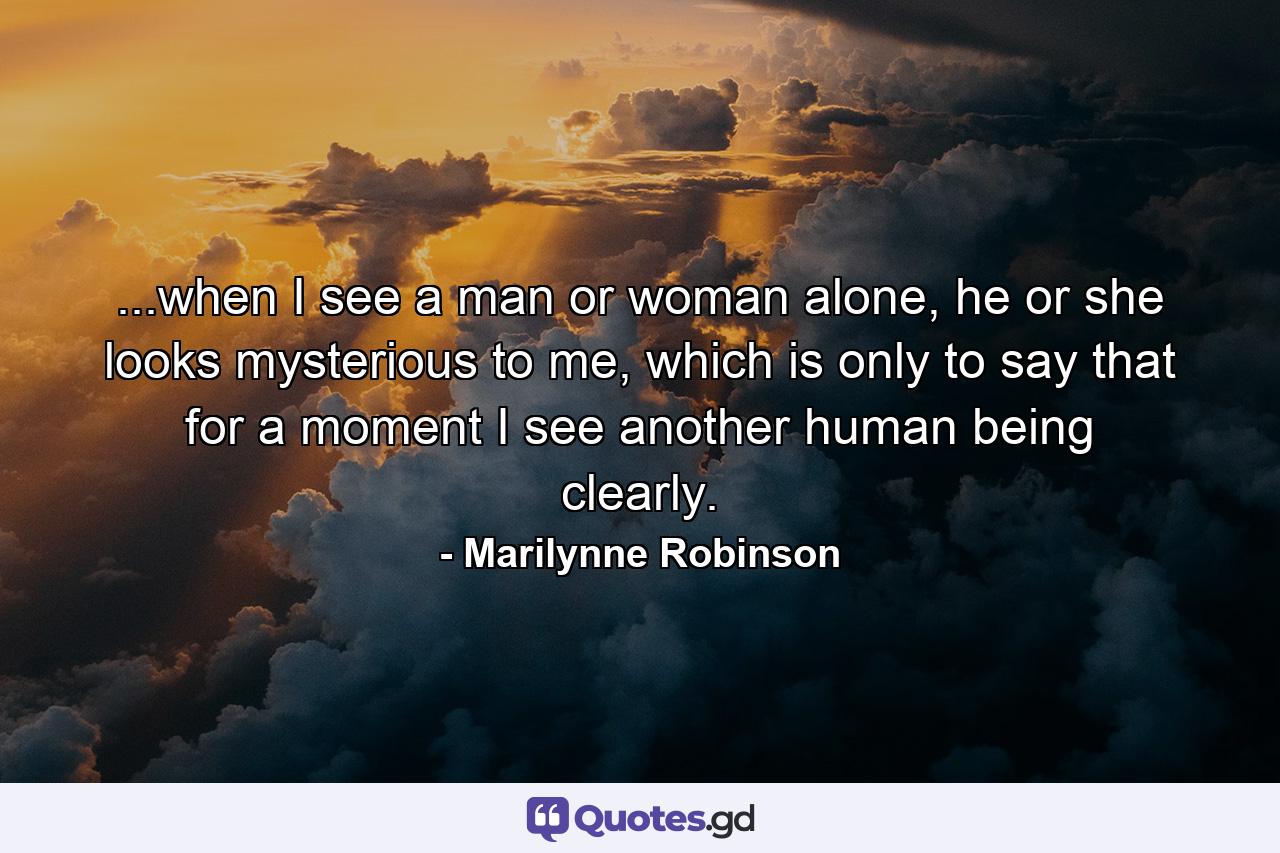 ...when I see a man or woman alone, he or she looks mysterious to me, which is only to say that for a moment I see another human being clearly. - Quote by Marilynne Robinson