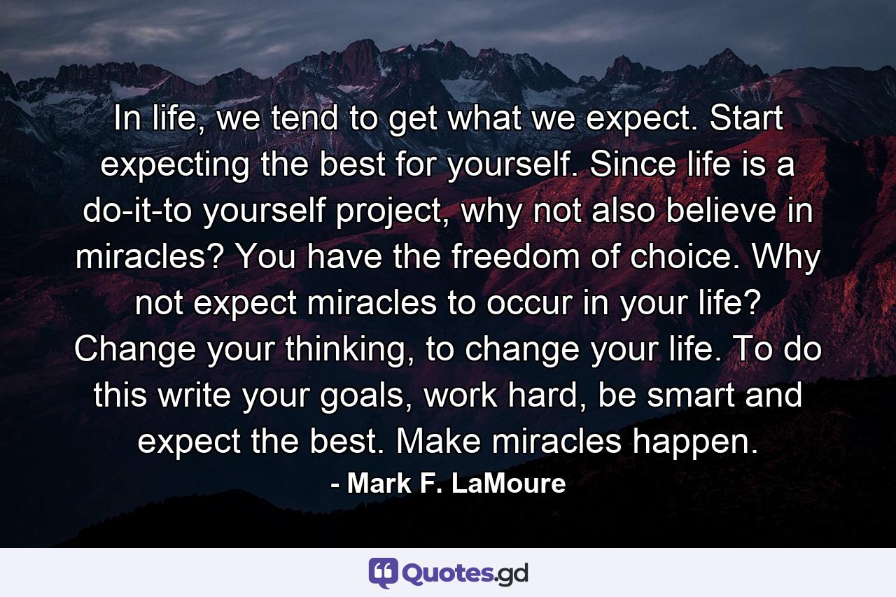 In life, we tend to get what we expect. Start expecting the best for yourself. Since life is a do-it-to yourself project, why not also believe in miracles? You have the freedom of choice. Why not expect miracles to occur in your life? Change your thinking, to change your life. To do this write your goals, work hard, be smart and expect the best. Make miracles happen. - Quote by Mark F. LaMoure