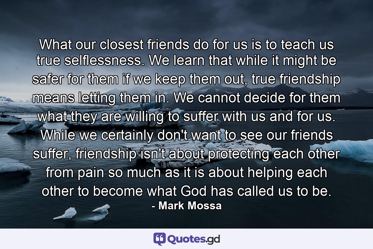 What our closest friends do for us is to teach us true selflessness. We learn that while it might be safer for them if we keep them out, true friendship means letting them in. We cannot decide for them what they are willing to suffer with us and for us. While we certainly don't want to see our friends suffer, friendship isn't about protecting each other from pain so much as it is about helping each other to become what God has called us to be. - Quote by Mark Mossa