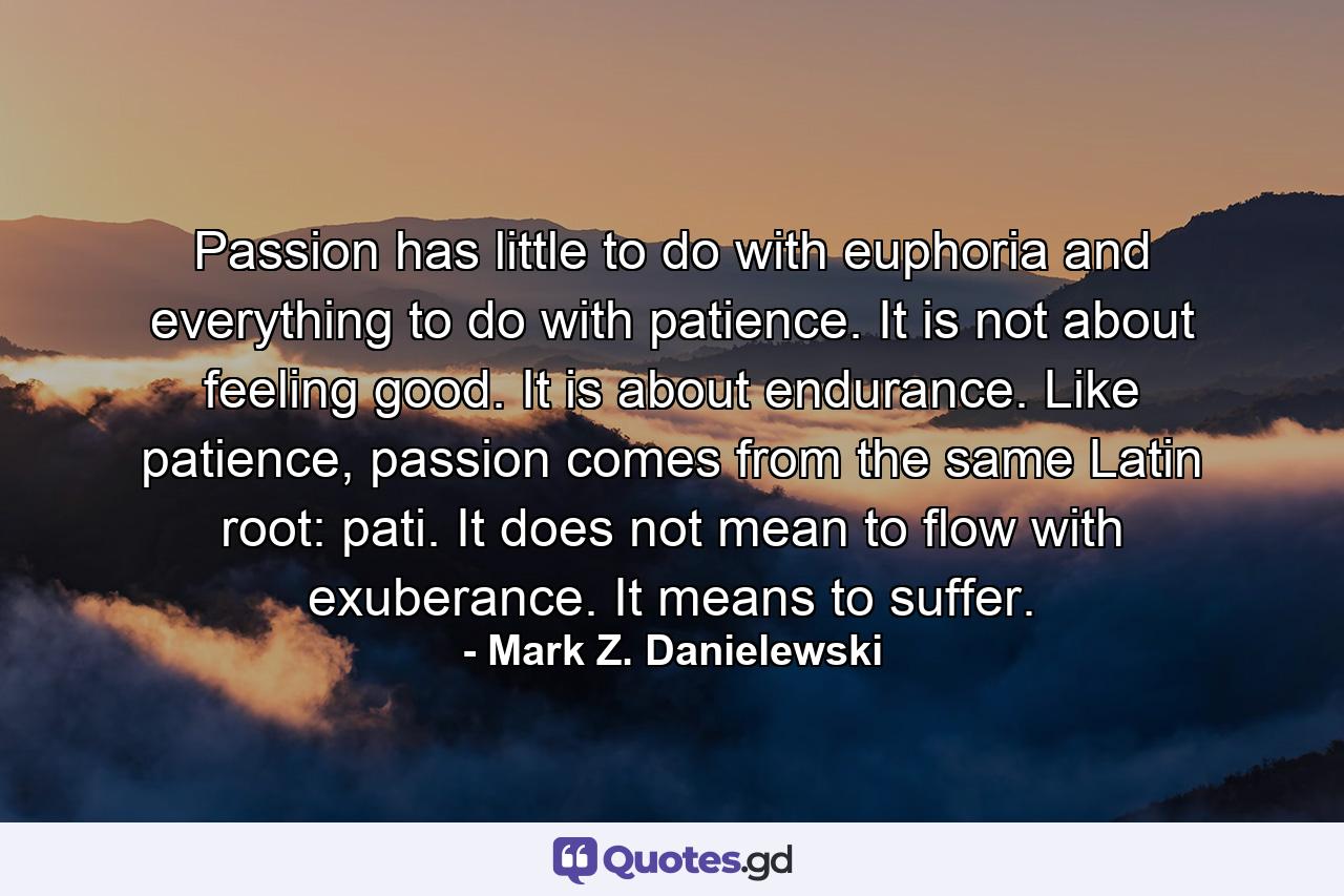 Passion has little to do with euphoria and everything to do with patience. It is not about feeling good. It is about endurance. Like patience, passion comes from the same Latin root: pati. It does not mean to flow with exuberance. It means to suffer. - Quote by Mark Z. Danielewski