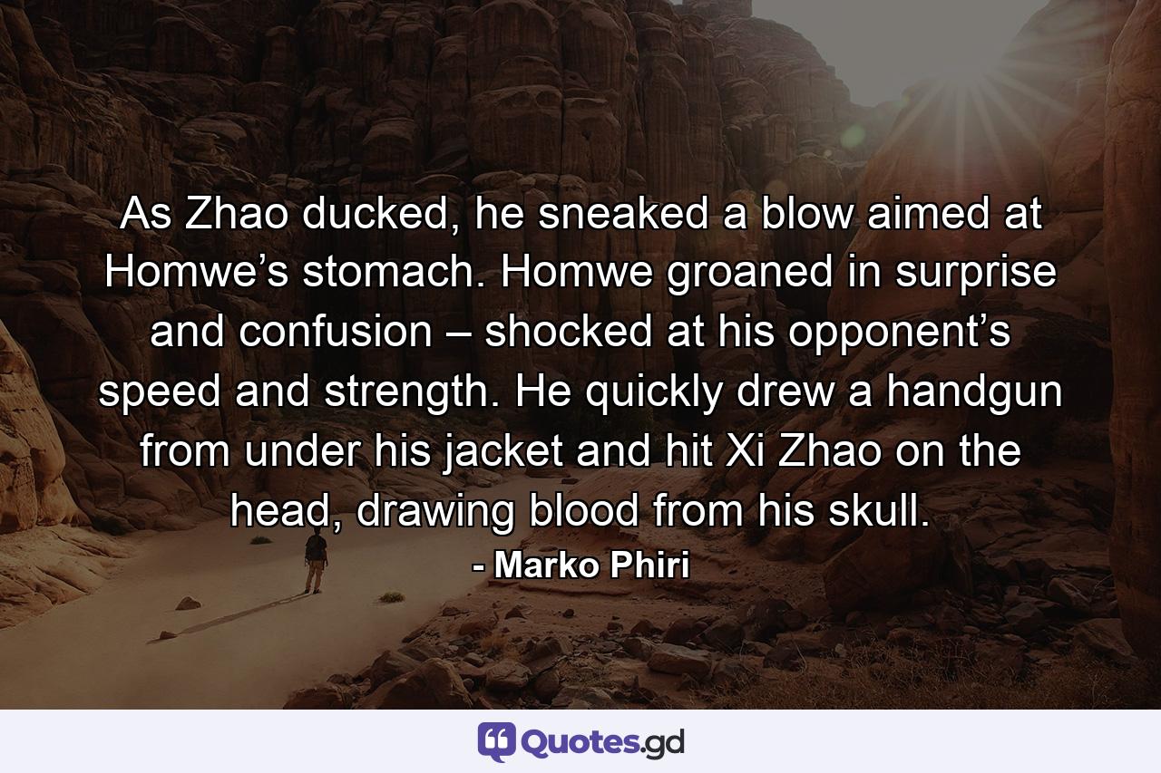 As Zhao ducked, he sneaked a blow aimed at Homwe’s stomach. Homwe groaned in surprise and confusion – shocked at his opponent’s speed and strength. He quickly drew a handgun from under his jacket and hit Xi Zhao on the head, drawing blood from his skull. - Quote by Marko Phiri