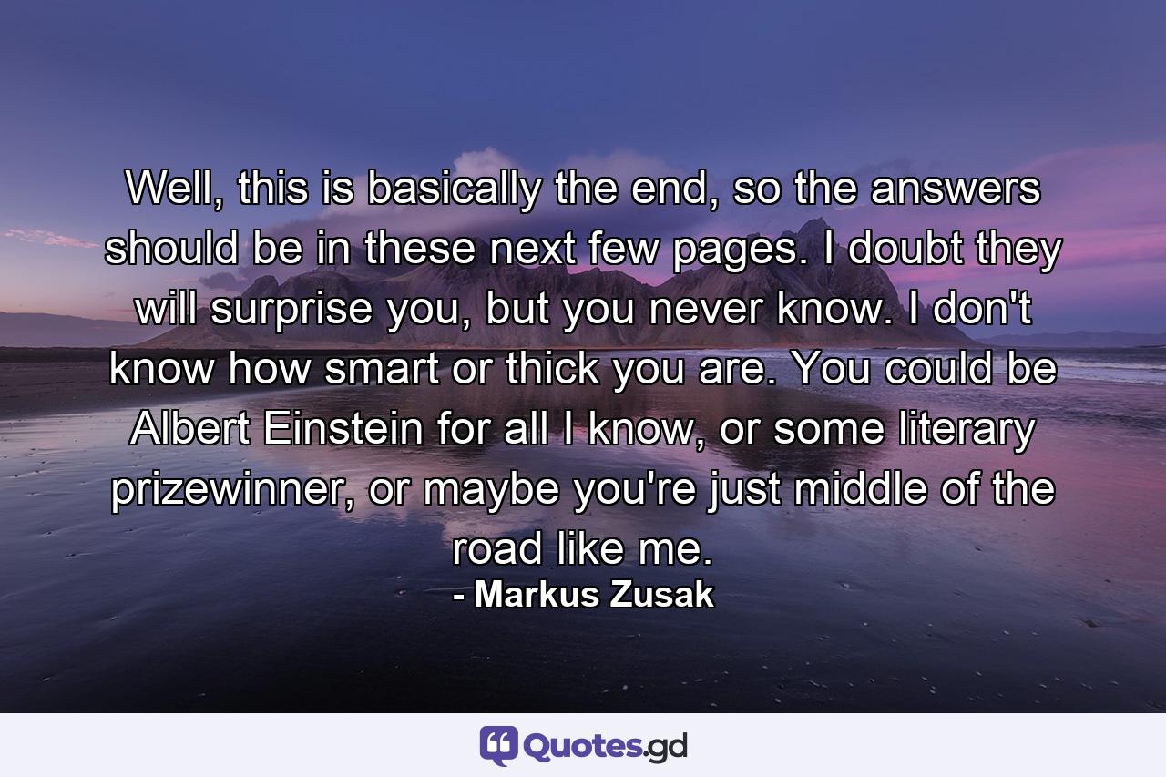 Well, this is basically the end, so the answers should be in these next few pages. I doubt they will surprise you, but you never know. I don't know how smart or thick you are. You could be Albert Einstein for all I know, or some literary prizewinner, or maybe you're just middle of the road like me. - Quote by Markus Zusak