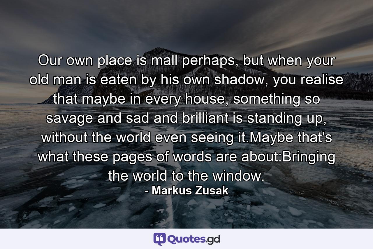 Our own place is mall perhaps, but when your old man is eaten by his own shadow, you realise that maybe in every house, something so savage and sad and brilliant is standing up, without the world even seeing it.Maybe that's what these pages of words are about:Bringing the world to the window. - Quote by Markus Zusak