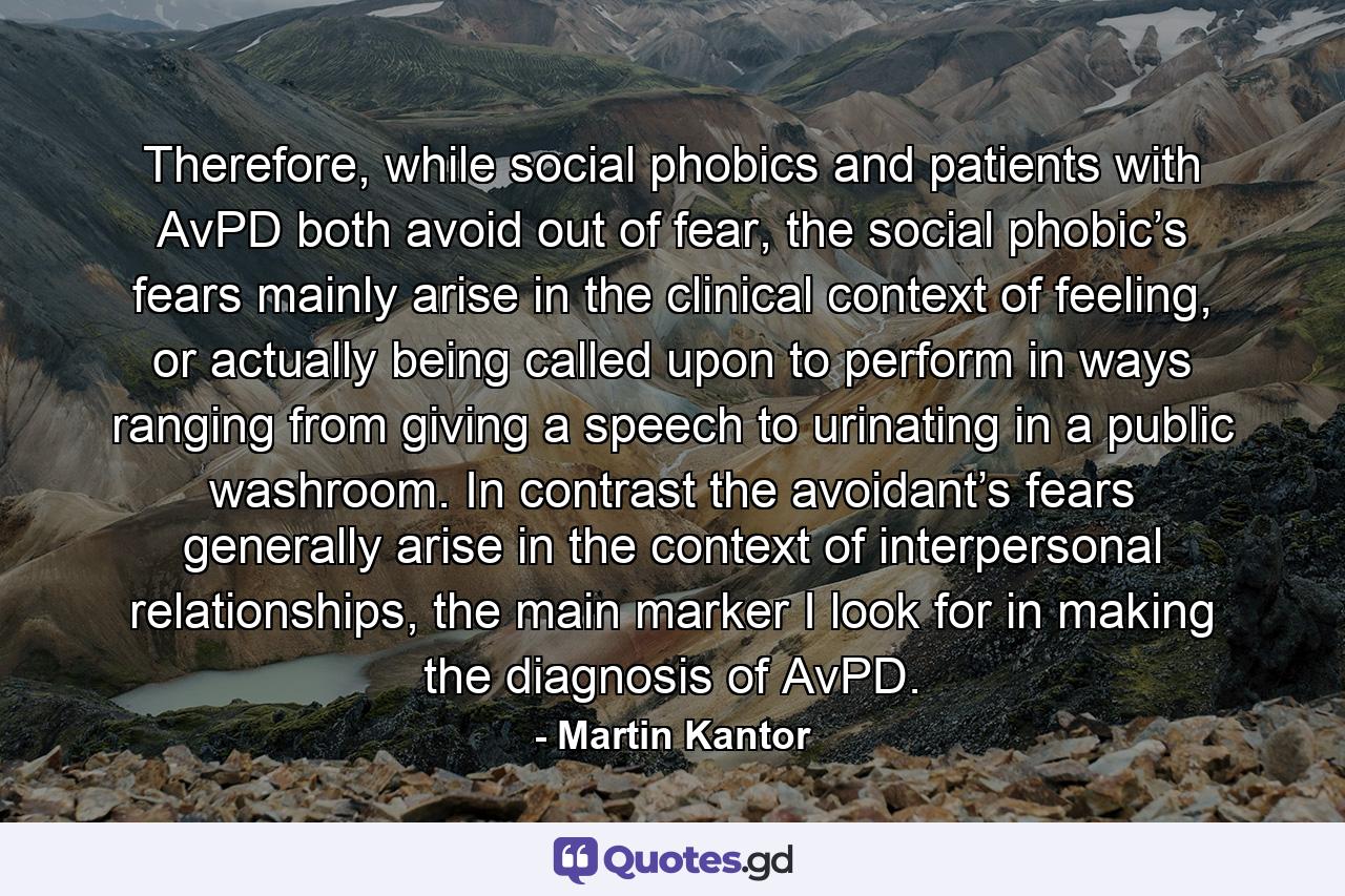 Therefore, while social phobics and patients with AvPD both avoid out of fear, the social phobic’s fears mainly arise in the clinical context of feeling, or actually being called upon to perform in ways ranging from giving a speech to urinating in a public washroom. In contrast the avoidant’s fears generally arise in the context of interpersonal relationships, the main marker I look for in making the diagnosis of AvPD. - Quote by Martin Kantor