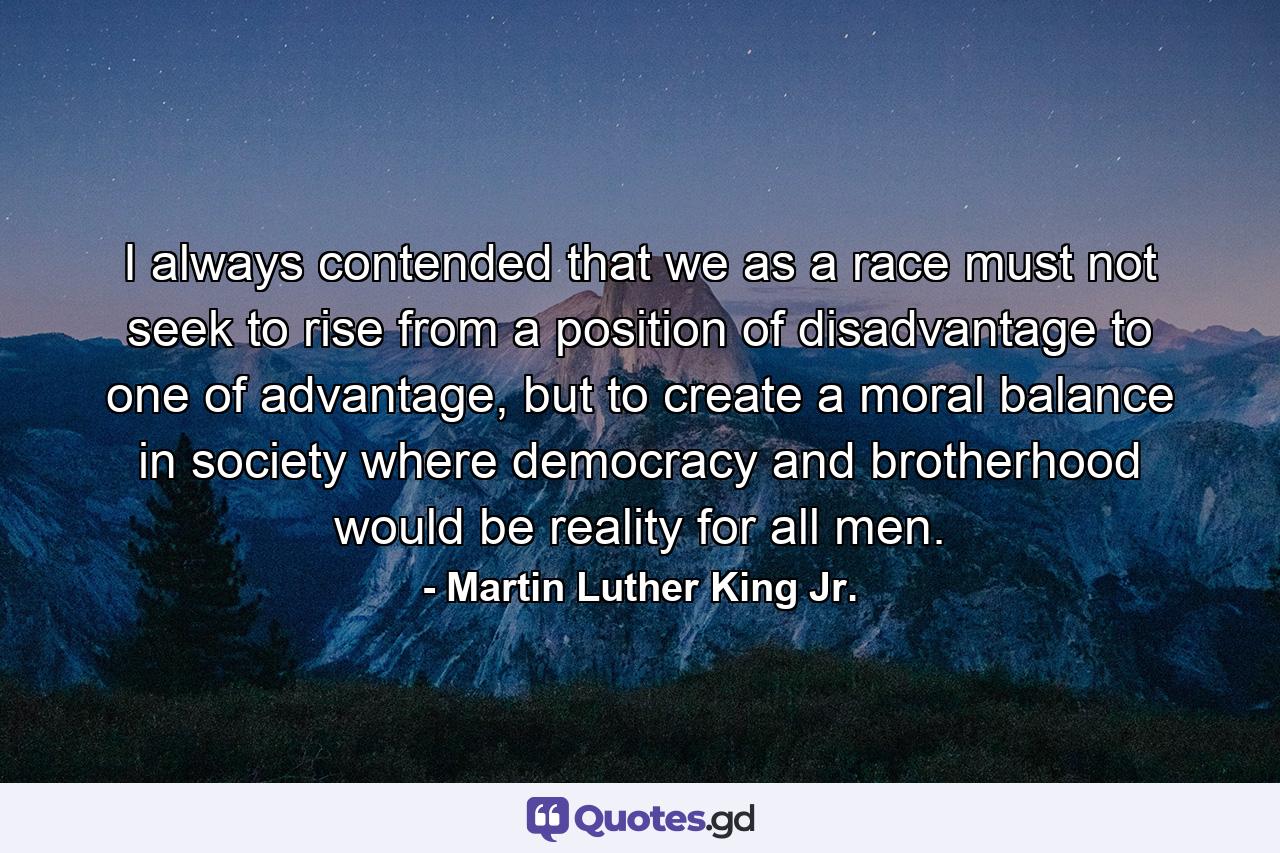 I always contended that we as a race must not seek to rise from a position of disadvantage to one of advantage, but to create a moral balance in society where democracy and brotherhood would be reality for all men. - Quote by Martin Luther King Jr.