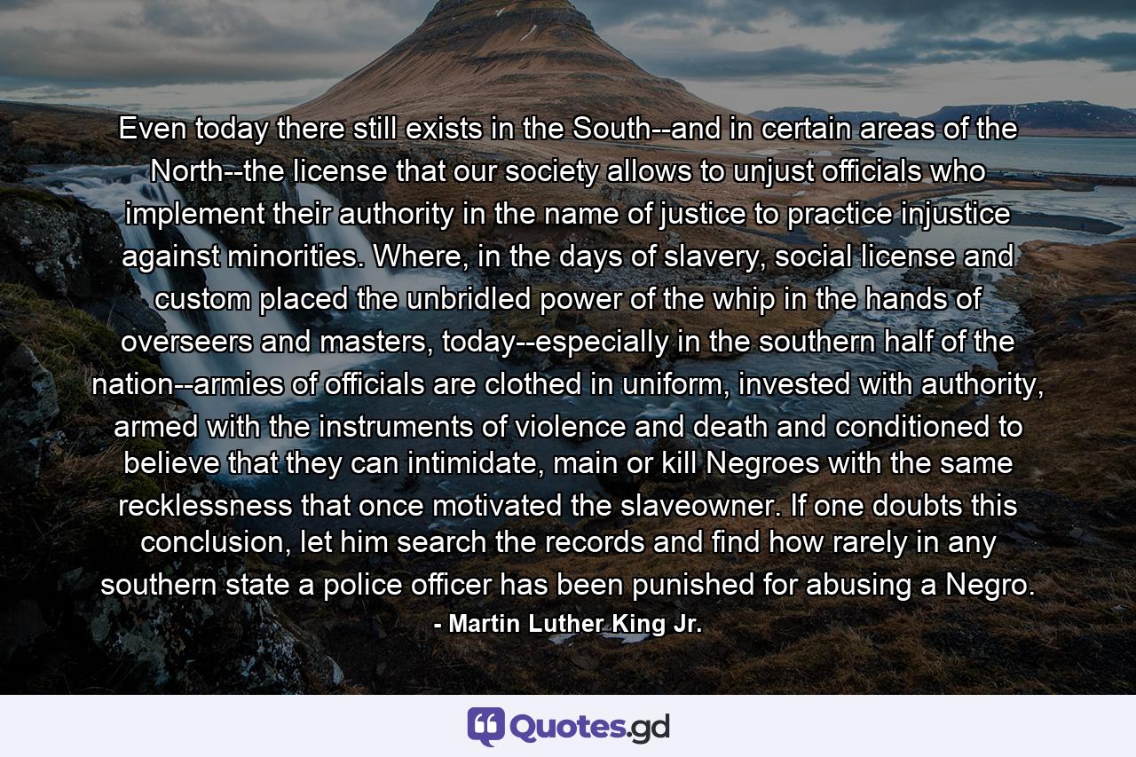 Even today there still exists in the South--and in certain areas of the North--the license that our society allows to unjust officials who implement their authority in the name of justice to practice injustice against minorities. Where, in the days of slavery, social license and custom placed the unbridled power of the whip in the hands of overseers and masters, today--especially in the southern half of the nation--armies of officials are clothed in uniform, invested with authority, armed with the instruments of violence and death and conditioned to believe that they can intimidate, main or kill Negroes with the same recklessness that once motivated the slaveowner. If one doubts this conclusion, let him search the records and find how rarely in any southern state a police officer has been punished for abusing a Negro. - Quote by Martin Luther King Jr.