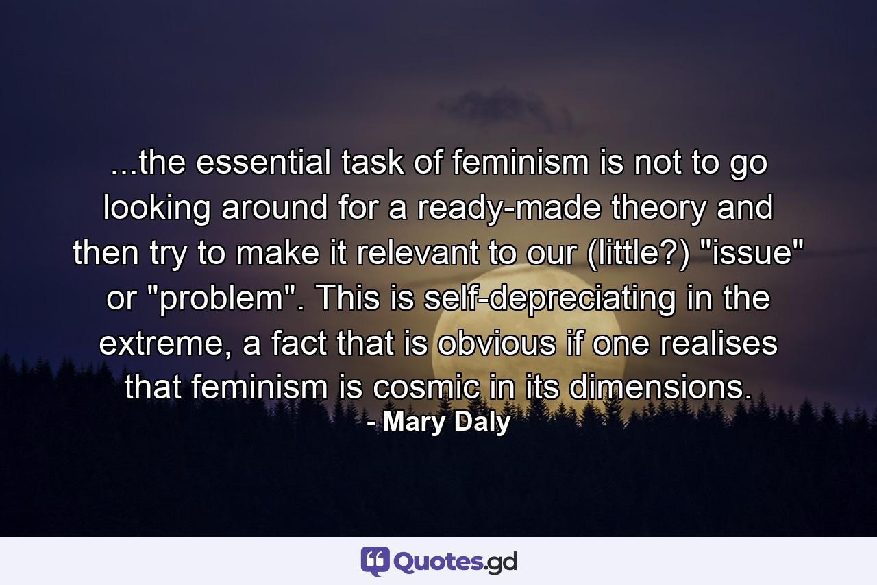 ...the essential task of feminism is not to go looking around for a ready-made theory and then try to make it relevant to our (little?) 