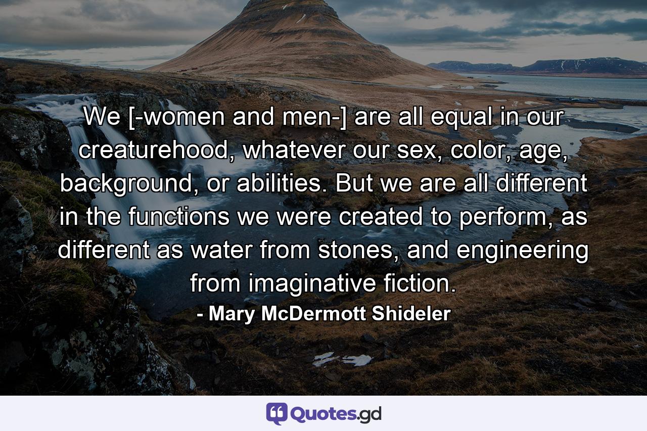 We [-women and men-] are all equal in our creaturehood, whatever our sex, color, age, background, or abilities. But we are all different in the functions we were created to perform, as different as water from stones, and engineering from imaginative fiction. - Quote by Mary McDermott Shideler