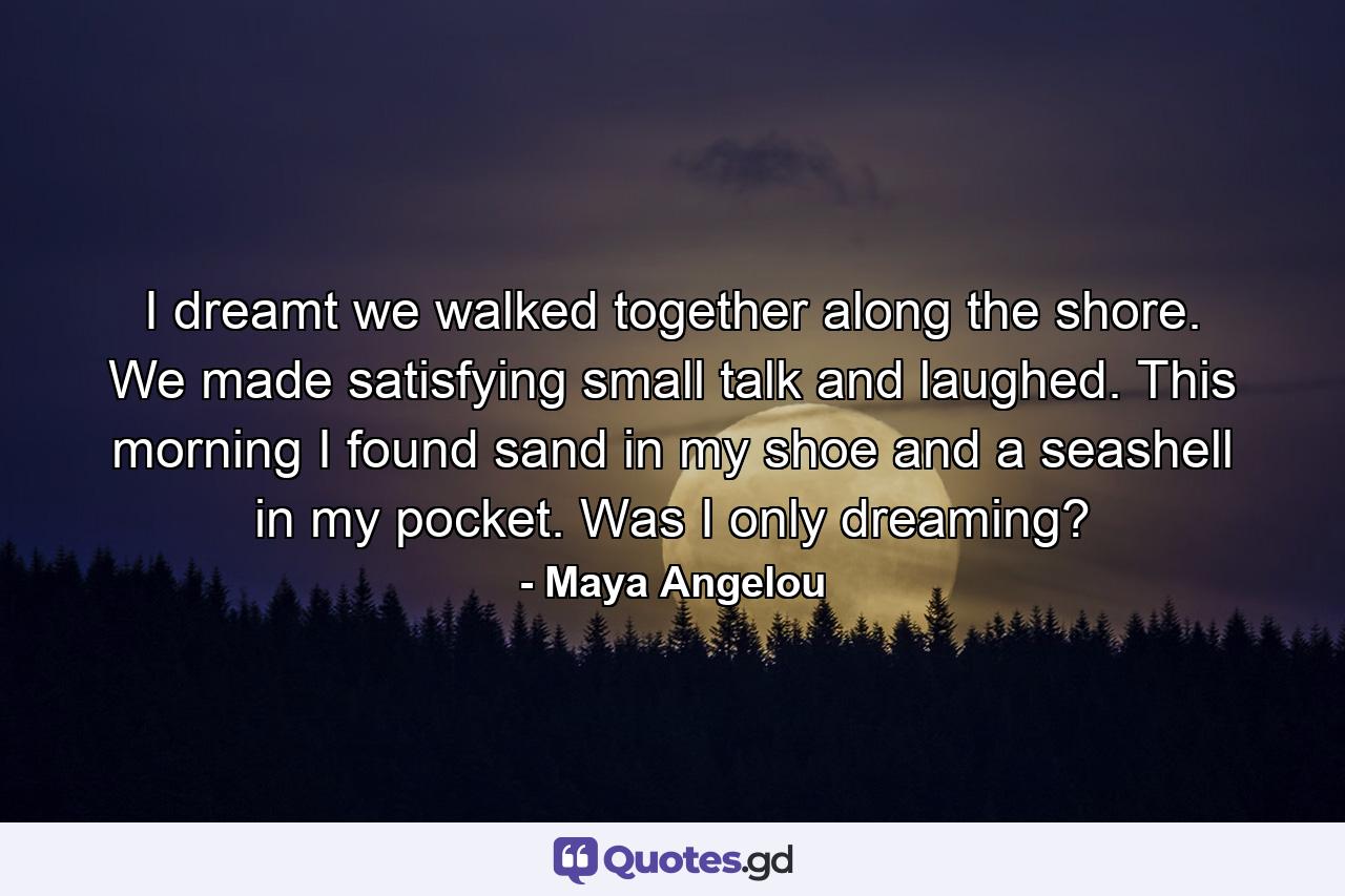 I dreamt we walked together along the shore. We made satisfying small talk and laughed. This morning I found sand in my shoe and a seashell in my pocket. Was I only dreaming? - Quote by Maya Angelou