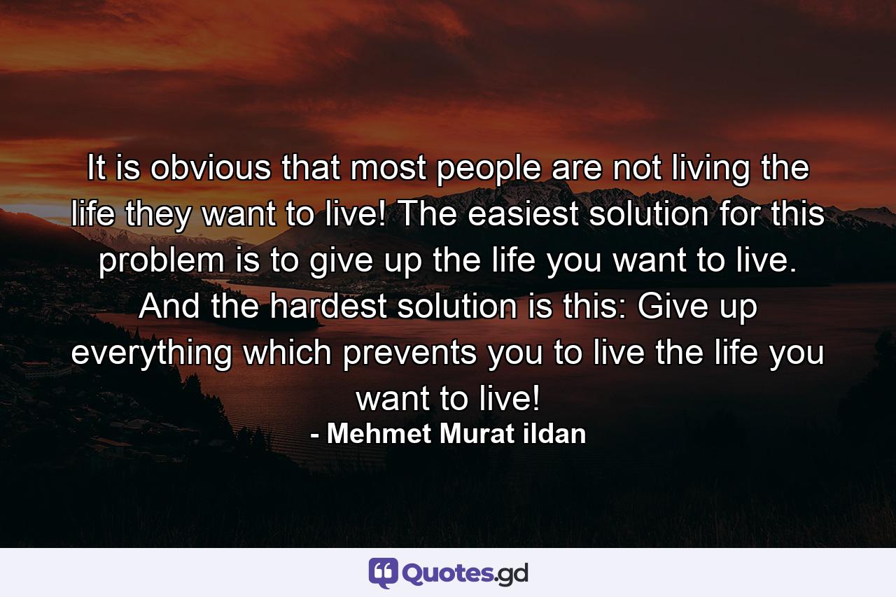 It is obvious that most people are not living the life they want to live! The easiest solution for this problem is to give up the life you want to live. And the hardest solution is this: Give up everything which prevents you to live the life you want to live! - Quote by Mehmet Murat ildan