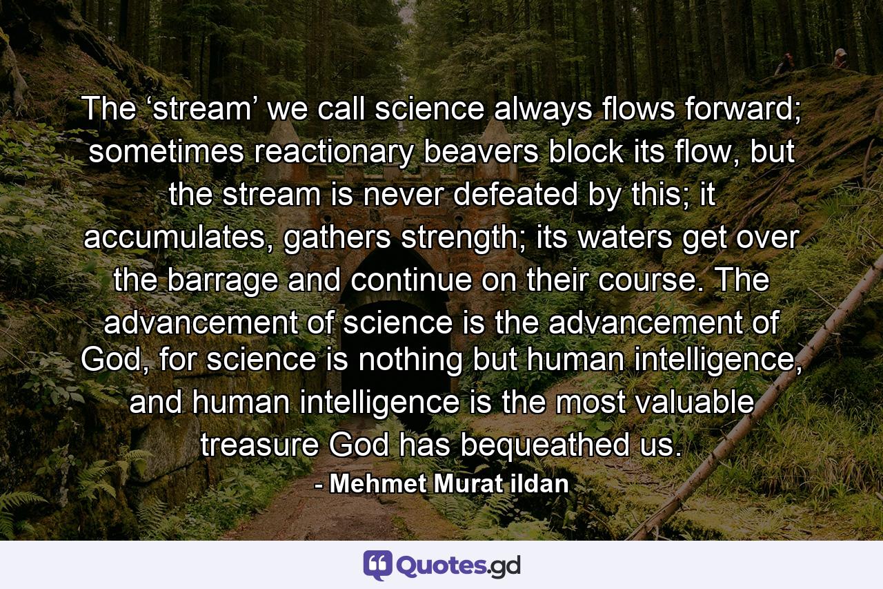 The ‘stream’ we call science always flows forward; sometimes reactionary beavers block its flow, but the stream is never defeated by this; it accumulates, gathers strength; its waters get over the barrage and continue on their course. The advancement of science is the advancement of God, for science is nothing but human intelligence, and human intelligence is the most valuable treasure God has bequeathed us. - Quote by Mehmet Murat ildan