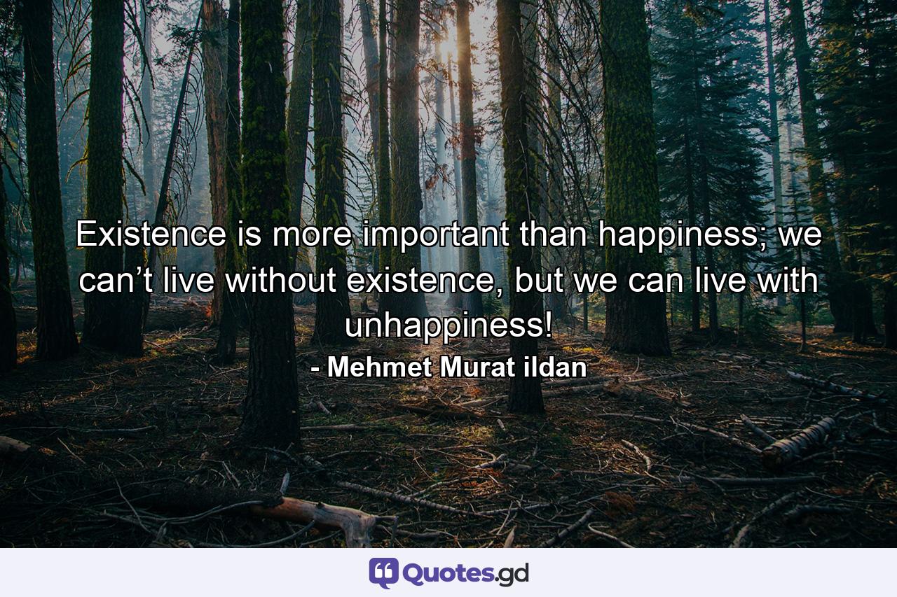 Existence is more important than happiness; we can’t live without existence, but we can live with unhappiness! - Quote by Mehmet Murat ildan