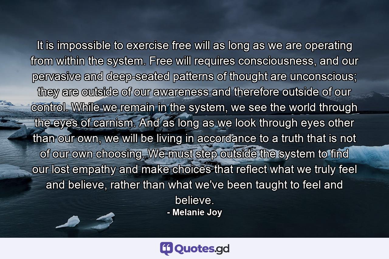 It is impossible to exercise free will as long as we are operating from within the system. Free will requires consciousness, and our pervasive and deep-seated patterns of thought are unconscious; they are outside of our awareness and therefore outside of our control. While we remain in the system, we see the world through the eyes of carnism. And as long as we look through eyes other than our own, we will be living in accordance to a truth that is not of our own choosing. We must step outside the system to find our lost empathy and make choices that reflect what we truly feel and believe, rather than what we've been taught to feel and believe. - Quote by Melanie Joy