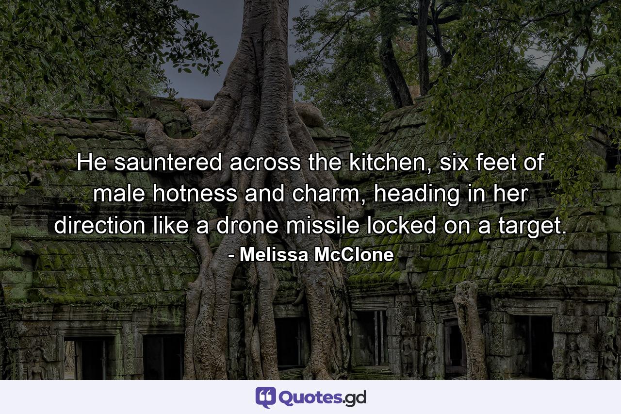 He sauntered across the kitchen, six feet of male hotness and charm, heading in her direction like a drone missile locked on a target. - Quote by Melissa McClone