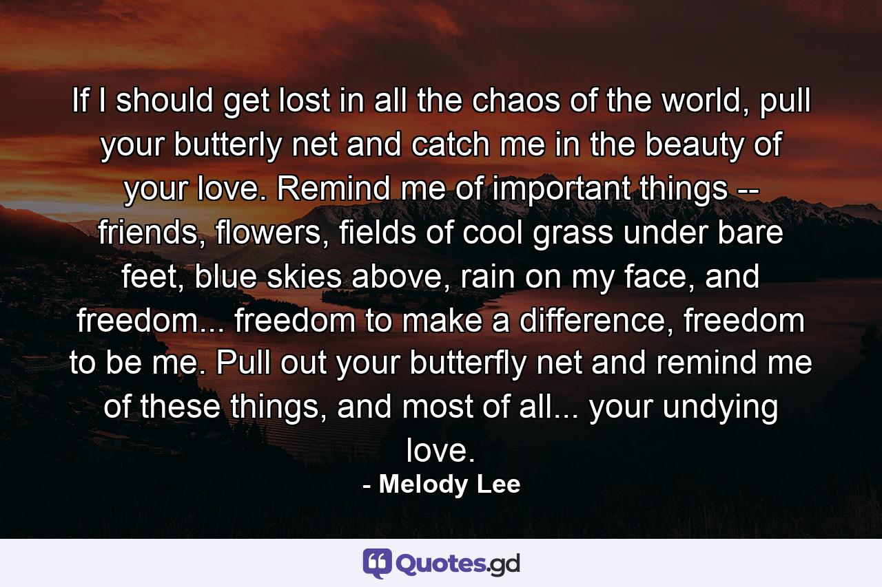 If I should get lost in all the chaos of the world, pull your butterly net and catch me in the beauty of your love. Remind me of important things -- friends, flowers, fields of cool grass under bare feet, blue skies above, rain on my face, and freedom... freedom to make a difference, freedom to be me. Pull out your butterfly net and remind me of these things, and most of all... your undying love. - Quote by Melody Lee