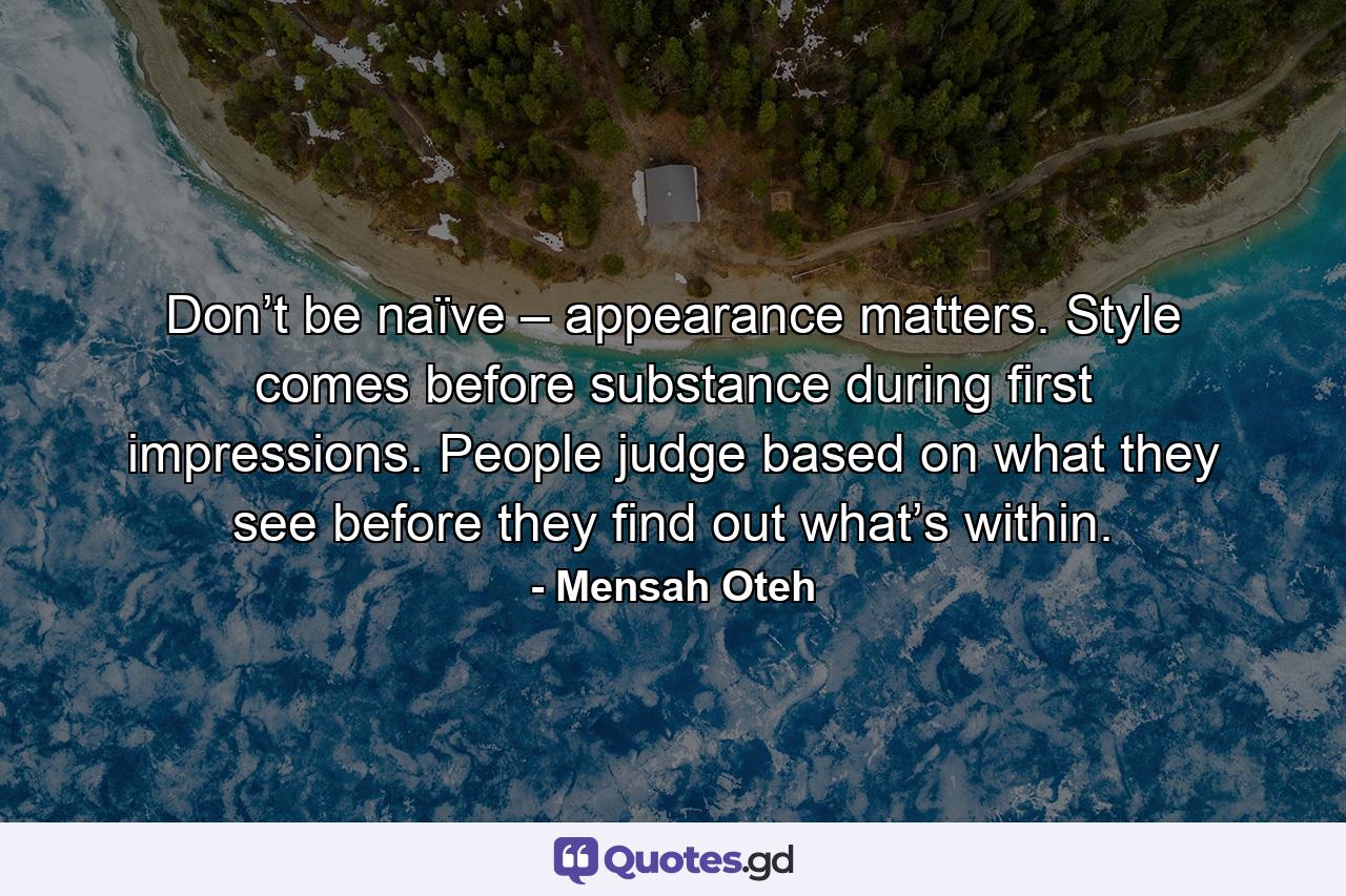 Don’t be naïve – appearance matters. Style comes before substance during first impressions. People judge based on what they see before they find out what’s within. - Quote by Mensah Oteh