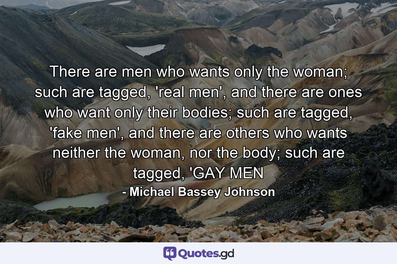 There are men who wants only the woman; such are tagged, 'real men', and there are ones who want only their bodies; such are tagged, 'fake men', and there are others who wants neither the woman, nor the body; such are tagged, 'GAY MEN - Quote by Michael Bassey Johnson