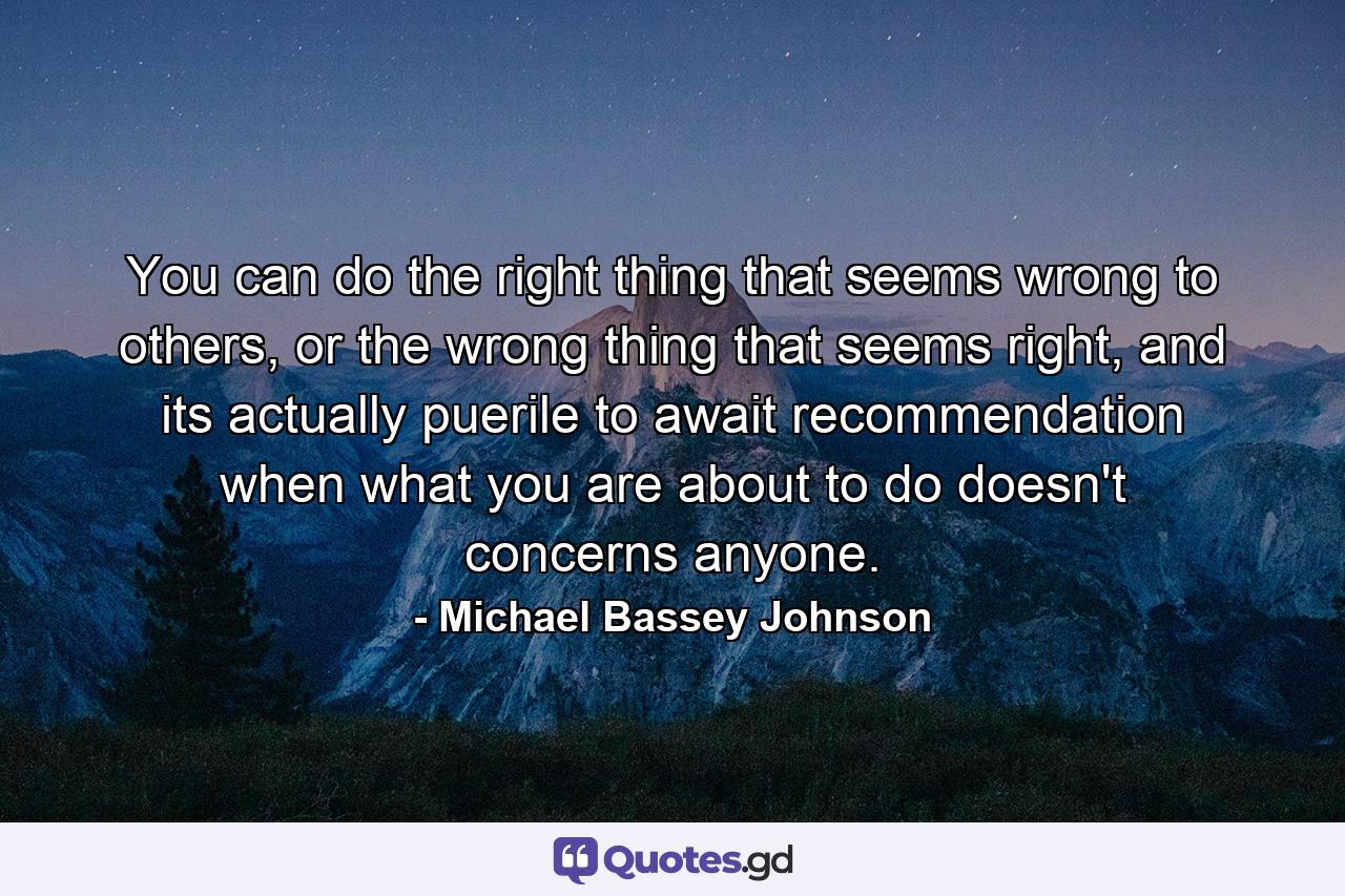 You can do the right thing that seems wrong to others, or the wrong thing that seems right, and its actually puerile to await recommendation when what you are about to do doesn't concerns anyone. - Quote by Michael Bassey Johnson