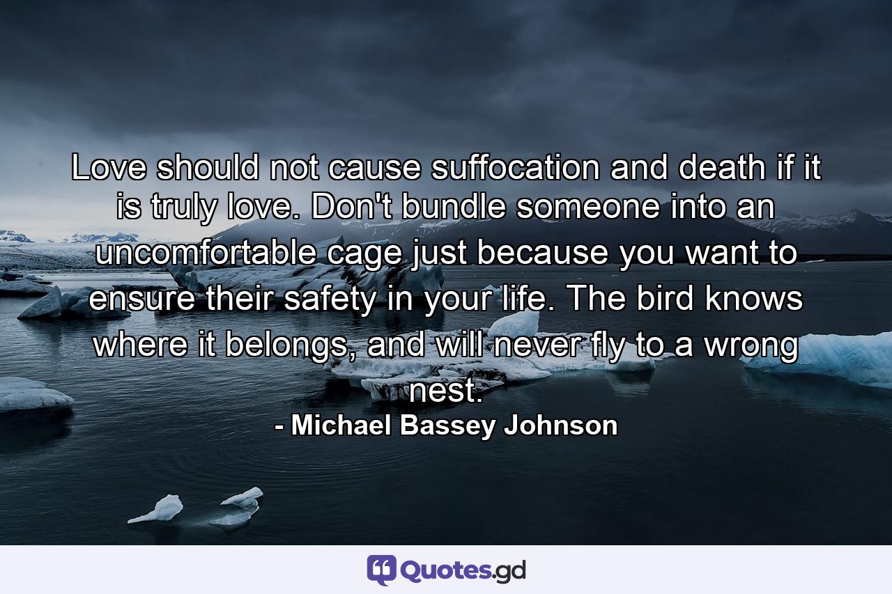 Love should not cause suffocation and death if it is truly love. Don't bundle someone into an uncomfortable cage just because you want to ensure their safety in your life. The bird knows where it belongs, and will never fly to a wrong nest. - Quote by Michael Bassey Johnson