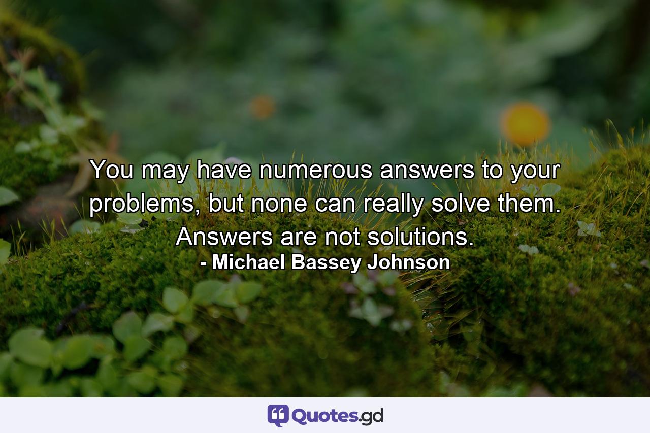 You may have numerous answers to your problems, but none can really solve them. Answers are not solutions. - Quote by Michael Bassey Johnson