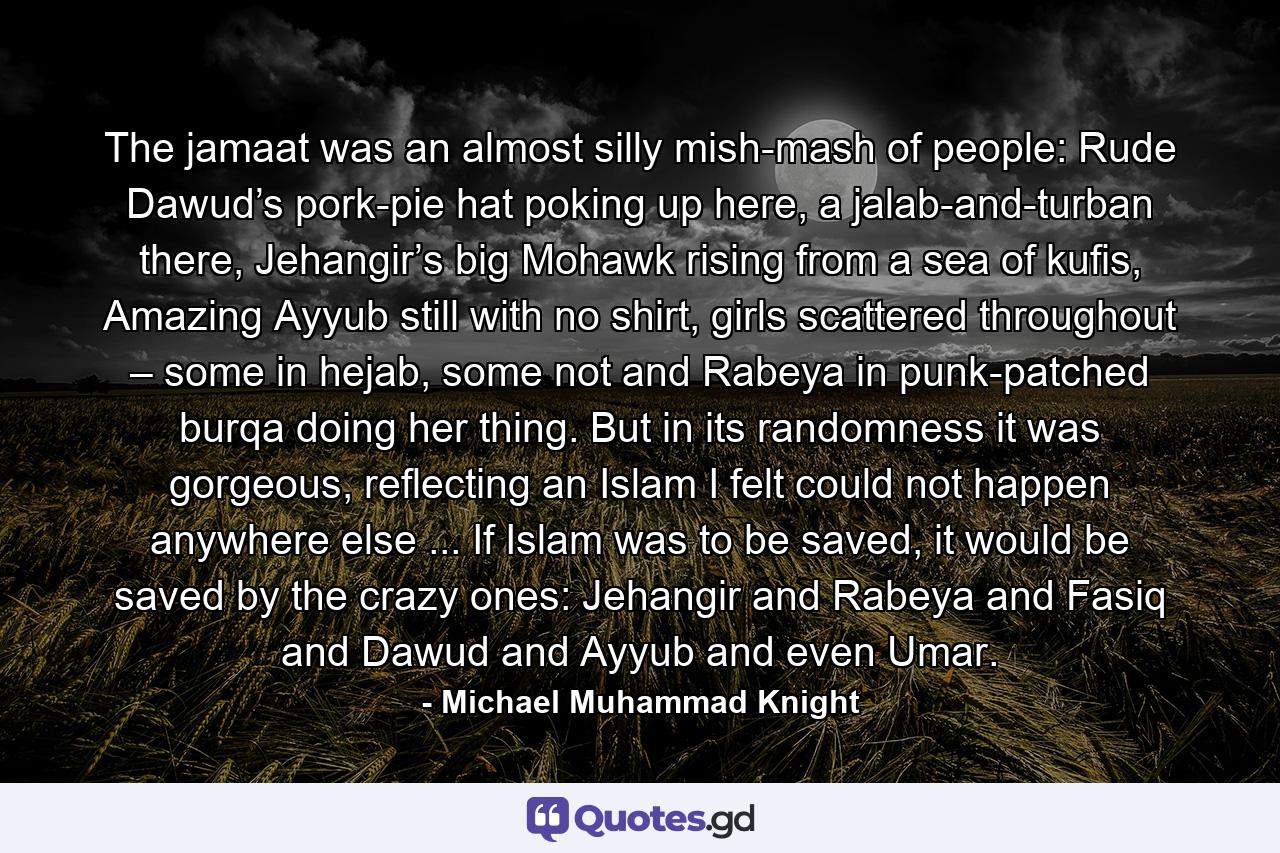 The jamaat was an almost silly mish-mash of people: Rude Dawud’s pork-pie hat poking up here, a jalab-and-turban there, Jehangir’s big Mohawk rising from a sea of kufis, Amazing Ayyub still with no shirt, girls scattered throughout – some in hejab, some not and Rabeya in punk-patched burqa doing her thing. But in its randomness it was gorgeous, reflecting an Islam I felt could not happen anywhere else ... If Islam was to be saved, it would be saved by the crazy ones: Jehangir and Rabeya and Fasiq and Dawud and Ayyub and even Umar. - Quote by Michael Muhammad Knight